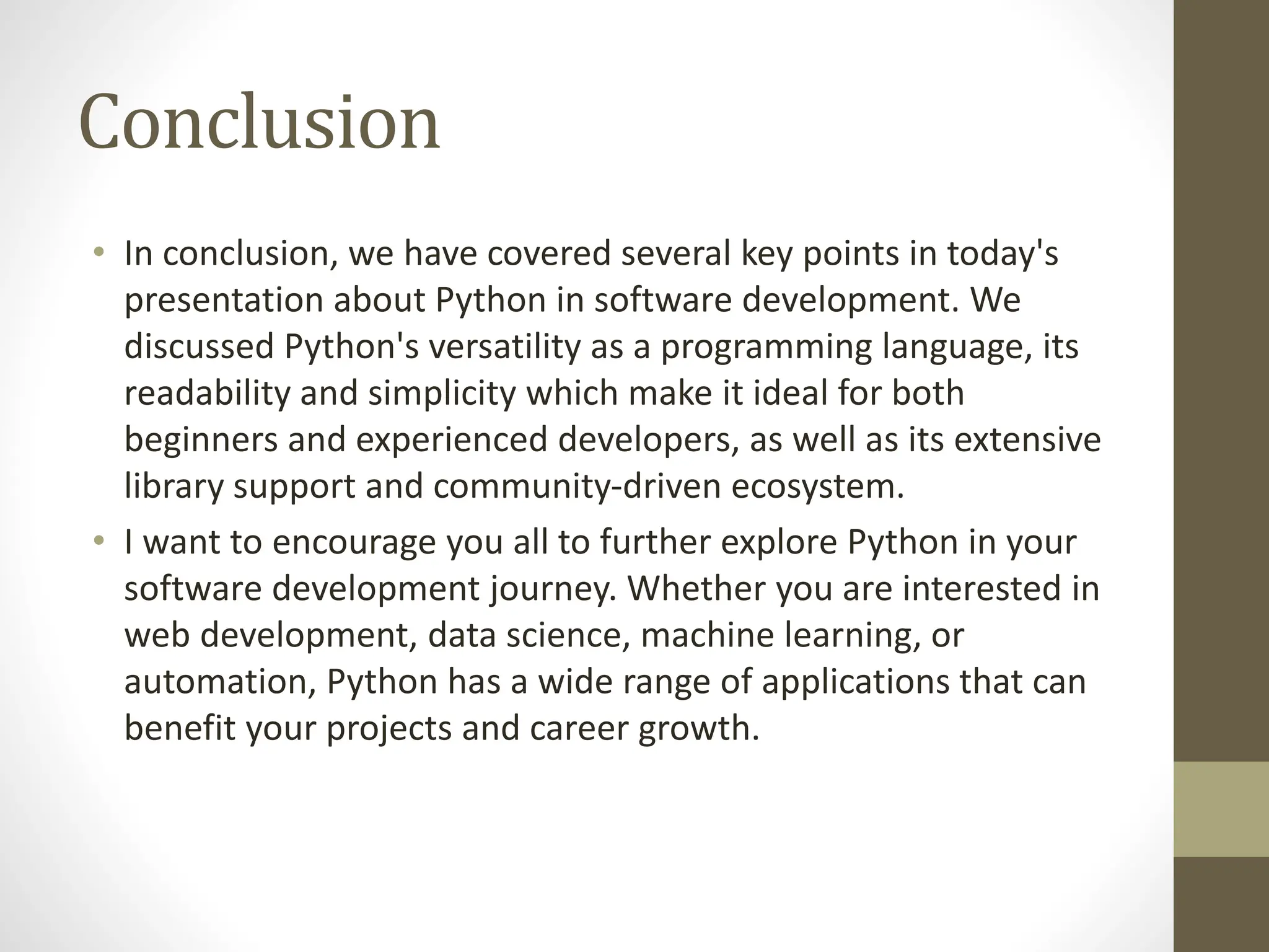 Conclusion
• In conclusion, we have covered several key points in today's
presentation about Python in software development. We
discussed Python's versatility as a programming language, its
readability and simplicity which make it ideal for both
beginners and experienced developers, as well as its extensive
library support and community-driven ecosystem.
• I want to encourage you all to further explore Python in your
software development journey. Whether you are interested in
web development, data science, machine learning, or
automation, Python has a wide range of applications that can
benefit your projects and career growth.
 