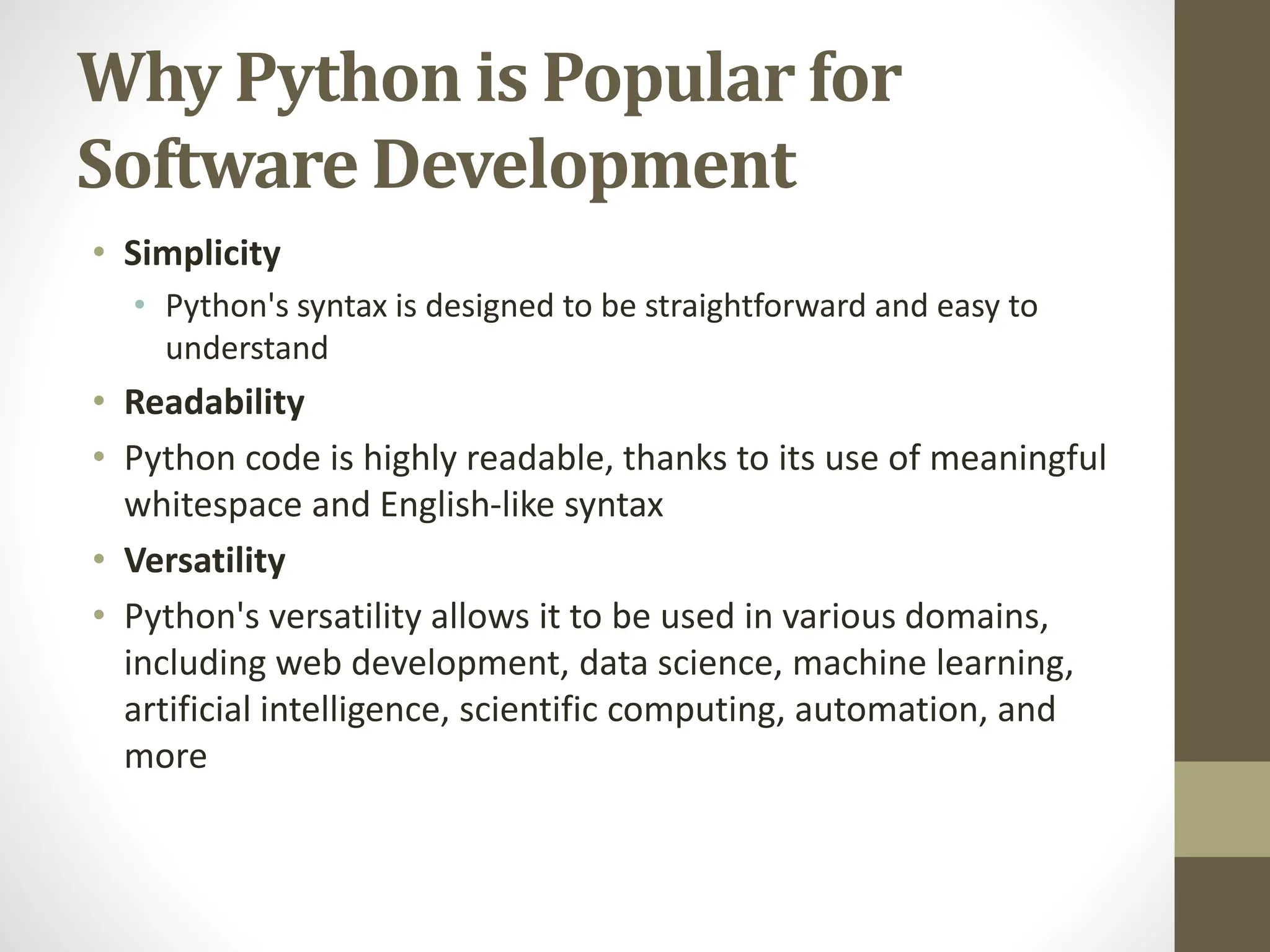 Why Python is Popular for
Software Development
• Simplicity
• Python's syntax is designed to be straightforward and easy to
understand
• Readability
• Python code is highly readable, thanks to its use of meaningful
whitespace and English-like syntax
• Versatility
• Python's versatility allows it to be used in various domains,
including web development, data science, machine learning,
artificial intelligence, scientific computing, automation, and
more
 