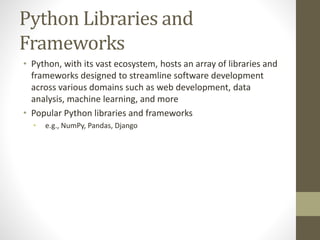 Python Libraries and
Frameworks
• Python, with its vast ecosystem, hosts an array of libraries and
frameworks designed to streamline software development
across various domains such as web development, data
analysis, machine learning, and more
• Popular Python libraries and frameworks
• e.g., NumPy, Pandas, Django
 