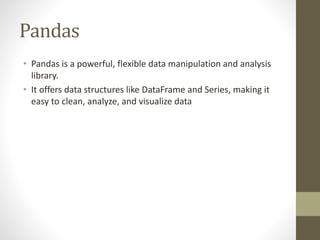 Pandas
• Pandas is a powerful, flexible data manipulation and analysis
library.
• It offers data structures like DataFrame and Series, making it
easy to clean, analyze, and visualize data
 