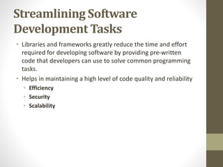 Streamlining Software
Development Tasks
• Libraries and frameworks greatly reduce the time and effort
required for developing software by providing pre-written
code that developers can use to solve common programming
tasks.
• Helps in maintaining a high level of code quality and reliability
• Efficiency
• Security
• Scalability
 