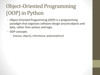 Object-Oriented Programming
(OOP) in Python
• Object-Oriented Programming (OOP) is a programming
paradigm that organizes software design around objects and
data, rather than actions and logic.
• OOP concepts
• (classes, objects, inheritance, polymorphism)
 