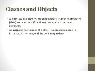Classes and Objects
• A class is a blueprint for creating objects. It defines attributes
(data) and methods (functions) that operate on those
attributes.
• An object is an instance of a class. It represents a specific
instance of the class, with its own unique data.
 