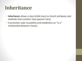 Inheritance
• Inheritance allows a class (child class) to inherit attributes and
methods from another class (parent class).
• It promotes code reusability and establishes an "is-a"
relationship between classes.
 