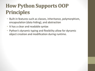 How Python Supports OOP
Principles
• Built-in features such as classes, inheritance, polymorphism,
encapsulation (data hiding), and abstraction
• It has a clear and readable syntax
• Python's dynamic typing and flexibility allow for dynamic
object creation and modification during runtime.
 