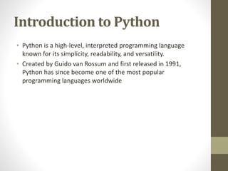 Introduction to Python
• Python is a high-level, interpreted programming language
known for its simplicity, readability, and versatility.
• Created by Guido van Rossum and first released in 1991,
Python has since become one of the most popular
programming languages worldwide
 