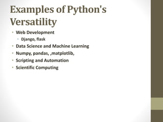 Examples of Python's
Versatility
• Web Development
• Django, flask
• Data Science and Machine Learning
• Numpy, pandas, ,matplotlib,
• Scripting and Automation
• Scientific Computing
 