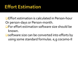 Effort estimation is calculated in Person-hour
Or person-days or Person-month.
For effort estimation software size should be
known.
software size can be converted into efforts by
using some standard formulas. e,g cocomo-II
 
