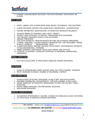 At workas usual:080-40969981 | Write to me:info@technofist.com,projects@technofist.com |whenu
needs me the most: +91-9008001602, 080-40969981| On the Web:www.technofist.com ,
www.itcdp.in
6
17. DYNAMIC LOAD-BALANCED MULTICAST FOR DATA INTENSIVE APPLICATION ON
CLOUDS.
DATA MINING
1. ENTITY LINKING WITH A KNOWLEDGE BASE: ISSUES, TECHNIQUES, AND SOLUTIONS.
2. A META-TOP-DOWN METHOD FOR LARGE-SCALE HIERARCHICAL CLASSIFICATION
3. SECURE DISTRIBUTED DEDUPLICATION SYSTEMS WITH IMPROVED RELIABILITY
4. ADVANCE MINING OF TEMPORAL HIGH UTILITY ITEMSET
5. SLICING A NEW APPROACH TO PRIVACY PRESERVING DATA PUBLISHING
6. FAST NEAREST NEIGHBOR SEARCH WITH KEYWORDS
7. DISEASE PREDICTION
8. FAST DATA RETRIEVAL FROM DATABASES BEYOND THE DATABASE DIMENSIONS
9. C-TREND: TEMPORAL CLUSTER GRAPHS FOR IDENTIFYING AND VISUALIZING TRENDS
IN MULTI ATTRIBUTE TRANSACTIONAL DATA
10. A SIGNATURE-BASED INDEXING METHOD FOR EFFICIENT CONTENTBASED RETRIEVAL
OF RELATIVETEMPORAL PATTERNS
11. HIDING SENSITIVE ASSOCIATION RULES WITH LIMITED SIDE EFFECTS
12. EVENTUAL CLUSTERER: A MODULAR APPROACH TO DESIGNING HIERARCHICAL
CONSENSUS.
MOBILE COMPUTING:
1. FAST DATA COLLECTION IN TREE-BASED WIRELESS SENSOR NETWORKS
MULTIMEDIA:
1. LEARN TO PERSONALIZED IMAGE SEARCH FROM THE PHOTO SHARING WEBSITES
2. TRUST MODELING IN SOCIAL TAGGING OF MULTIMEDIA CONTENT
SECURE COMPUTING:
1. DOUBLEGUARD DETECTING INTRUSIONS IN MULTI-TIER WEB APPLICATIONS
2. ENSURING DISTRIBUTED ACCOUNTABILITY FOR DATA SHARING IN THE CLOUD
3. ONLINE MODELING OF PROACTIVE MODERATION SYSTEM FOR AUCTION FRAUD
DETECTION
4. PACKET-HIDING METHODS FOR PREVENTING SELECTIVE
5. RISK-AWARE MITIGATION
WIRELESS COMMUNICATION
1. AN ADAPTIVE OPPORTUNISTIC ROUTING SCHEME FOR WIRELESS AD-HOC NETWORKS
2. CUT DETECTION IN WIRELESS SENSOR NETWORKS
 