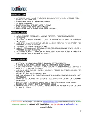 At workas usual:080-40969981 | Write to me:info@technofist.com,projects@technofist.com |whenu
needs me the most: +91-9008001602, 080-40969981| On the Web:www.technofist.com ,
www.itcdp.in
7
IMAGE PROCESSING
1. AUTOMATIC FACE NAMING BY LEARNING DISCRIMINATIVE AFFINITY MATRICES FROM
WEAKLY LABELED IMAGES
2. SUPER RESOLUTION - BASED INPAINTING
3. 2D IMAGE MORPHING
4. NOISE REDUCTION BY FUZZY IMAGE FILTERING
5. FACE RECOGNITION USING EIGEN VALUES
6. NOISE REDUCTION BY USING FUZZY IMAGE FILTERING.
NS2 BASED PROJECTS 
1. A QOS-ORIENTED DISTRIBUTED ROUTING PROTOCOL FOR HYBRID WIRELESS
NETWORKS
2. A STUDY ON FALSE CHANNEL CONDITION REPORTING ATTACKS IN WIRELESS
NETWORKS
3. AN ENERGY-BALANCED ROUTING METHOD BASED ON FORWARD-AWARE FACTOR FOR
WIRELESS SENSOR NETWORKS
4. AUTONOMOUS MOBILE MESH NETWORKS
5. ALBA-R: LOAD-BALANCING GEOGRAPHIC ROUTING AROUND CONNECTIVITY HOLES IN
WIRELESS SENSOR NETWORKS
6. DEFENDING AGAINST COLLABORATIVE ATTACKS BY MALICIOUS NODES IN MANETS: A
COOPERATIVE BAIT DETECTION APPROACH
IEEE BASED PROJECTS
1. A COCKTAIL APPROACH FOR TRAVEL PACKAGE RECOMMENDATION
2. A HYBRID CLOUD APPROACH FOR SECURE AUTHORIZED DEDUPLICATION
3. A STOCHASTIC MODEL TO INVESTIGATE DATA CENTER PERFORMANCE AND QOS IN
IAAS CLOUD COMPUTING SYSTEMS
4. ACCURACY-CONSTRAINED PRIVACY-PRESERVING ACCESS CONTROL MECHANISM FOR
RELATIONAL DATA
5. AUTOMATIC TEST PACKET GENERATION
6. CAPTCHA AS GRAPHICAL PASSWORDS—A NEW SECURITY PRIMITIVE BASED ON HARD
AI PROBLEMS
7. COOPERATIVE CACHING FOR EFFICIENT DATA ACCESS IN DISRUPTION TOLERANT
NETWORKS
8. COST-EFFECTIVE RESOURCE ALLOCATION OF OVERLAY ROUTING RELAY NODES
9. DEALING WITH CONCEPT DRIFTS IN PROCESS MINING
10. DECENTRALIZED ACCESS CONTROL WITH ANONYMOUS AUTHENTICATION OF DATA
STORED IN CLOUDS
 