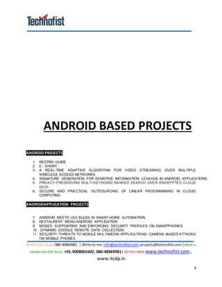 At workas usual:080-40969981 | Write to me:info@technofist.com,projects@technofist.com |whenu
needs me the most: +91-9008001602, 080-40969981| On the Web:www.technofist.com ,
www.itcdp.in
8
ANDROID BASED PROJECTS
ANDROID PROJECTS
1. RESTRO GUIDE
2. E - SHARY
3. A REAL-TIME ADAPTIVE ALGORITHM FOR VIDEO STREAMING OVER MULTIPLE
WIRELESS ACCESS NETWORKS
4. SIGNATURE GENERATION FOR SENSITIVE INFORMATION LEAKAGE IN ANDROID APPLICATIONS
5. PRIVACY-PRESERVING MULTI-KEYWORD RANKED SEARCH OVER ENCRYPTED CLOUD
DATA
6. SECURE AND PRACTICAL OUTSOURCING OF LINEAR PROGRAMMING IN CLOUD
COMPUTING
ANDROIDAPPLICATION PROJECTS
7. ANDROID MEETS LED BULBS IN SMART-HOME AUTOMATION.
8. RESTAURENT MENU-ANDROID APPLICATION
9. MOSES: SUPPORTING AND ENFORCING SECURITY PROFILES ON SMARTPHONES
10. DYNAMIC GOOGLE REMOTE DATA COLLECTION
11. SECURITY THREATS TO MOBILE MULTIMEDIA APPLICATIONS: CAMERA -BASED ATTACKS
ON MOBILE PHONES
 