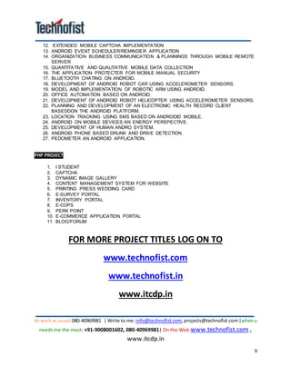 At workas usual:080-40969981 | Write to me:info@technofist.com,projects@technofist.com |whenu
needs me the most: +91-9008001602, 080-40969981| On the Web:www.technofist.com ,
www.itcdp.in
9
12. EXTENDED MOBILE CAPTCHA IMPLEMENTATION
13. ANDROID EVENT SCHEDULER/REMINDER APPLICATION
14. ORGANIZATION BUSINESS COMMUNICATION & PLANNINGS THROUGH MOBILE REMOTE
SERVER
15. QUANTITATIVE AND QUALITATIVE MOBILE DATA COLLECTION
16. THE APPLICATION PROTECTER FOR MOBILE MANUAL SECURITY
17. BLUETOOTH CHATING ON ANDROID.
18. DEVELOPMENT OF ANDROID ROBOT CAR USING ACCELEROMETER SENSORS.
19. MODEL AND IMPLEMENTATION OF ROBOTIC ARM USING ANDROID.
20. OFFICE AUTOMATION BASED ON ANDROID.
21. DEVELOPMENT OF ANDROID ROBOT HELICOPTER USING ACCELEROMETER SENSORS.
22. PLANNING AND DEVELOPMENT OF AN ELECTRONIC HEALTH RECORD CLIENT
BASEDDON THE ANDROID PLATFORM.
23. LOCATION TRACKING USING SMS BASED ON ANDRODID MOBILE.
24. ANDROID ON MOBILE DEVICES:AN ENERGY PERSPECTIVE.
25. DEVELOPMENT OF HUMAN ANDRO SYSTEM.
26. ANDROID PHONE BASED DRUNK AND DRIVE DETECTION.
27. PEDOMETER AN ANDROID APPLICATION.
PHP PROJECT
1. I STUDENT
2. CAPTCHA
3. DYNAMIC IMAGE GALLERY
4. CONTENT MANAGEMENT SYSTEM FOR WEBSITE
5. PRINTING PRESS WEDDING CARD
6. E-SURVEY PORTAL
7. INVENTORY PORTAL
8. E-COPS
9. PERK POINT
10. E-COMMERCE APPLICATION PORTAL
11. BLOG/FORUM
FOR MORE PROJECT TITLES LOG ON TO
www.technofist.com
www.technofist.in
www.itcdp.in
 