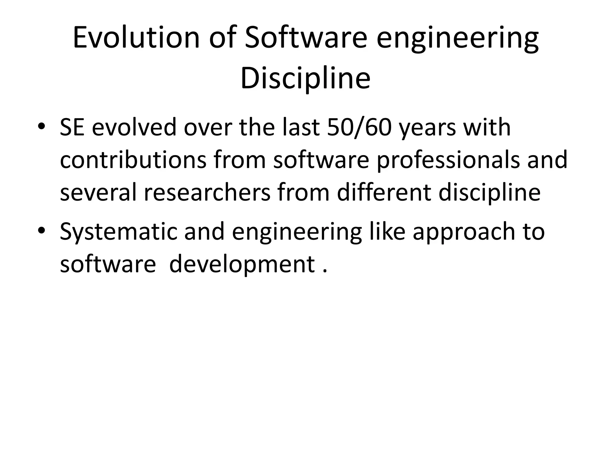 Evolution of Software engineering
               Discipline
• SE evolved over the last 50/60 years with
  contributions from software professionals and
  several researchers from different discipline
• Systematic and engineering like approach to
  software development .
 