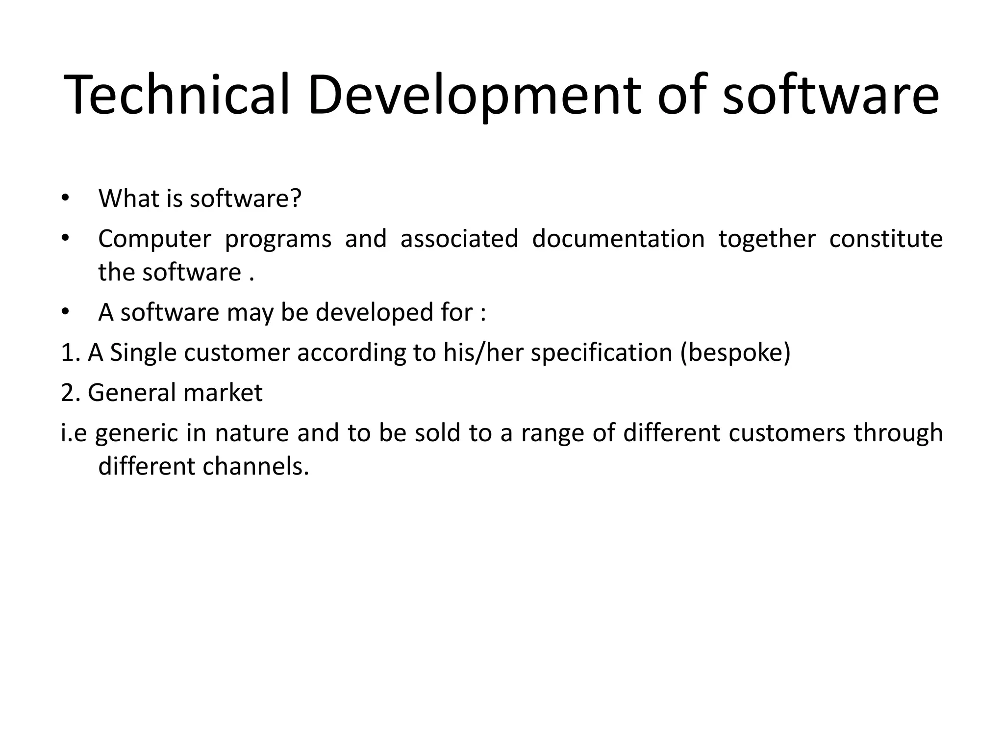 Technical Development of software
• What is software?
• Computer programs and associated documentation together constitute
    the software .
• A software may be developed for :
1. A Single customer according to his/her specification (bespoke)
2. General market
i.e generic in nature and to be sold to a range of different customers through
    different channels.
 
