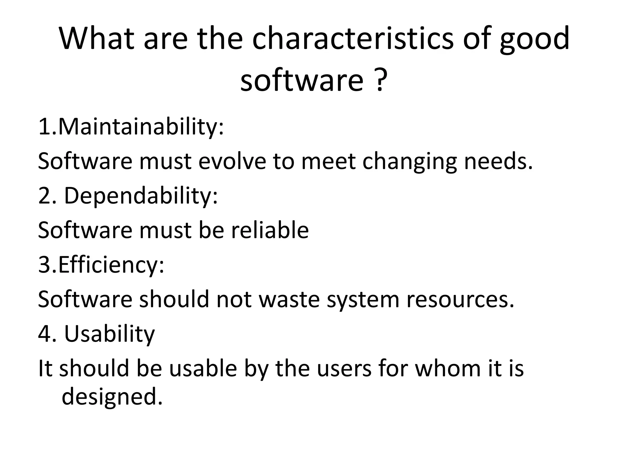 What are the characteristics of good
             software ?
1.Maintainability:
Software must evolve to meet changing needs.
2. Dependability:
Software must be reliable
3.Efficiency:
Software should not waste system resources.
4. Usability
It should be usable by the users for whom it is
   designed.
 