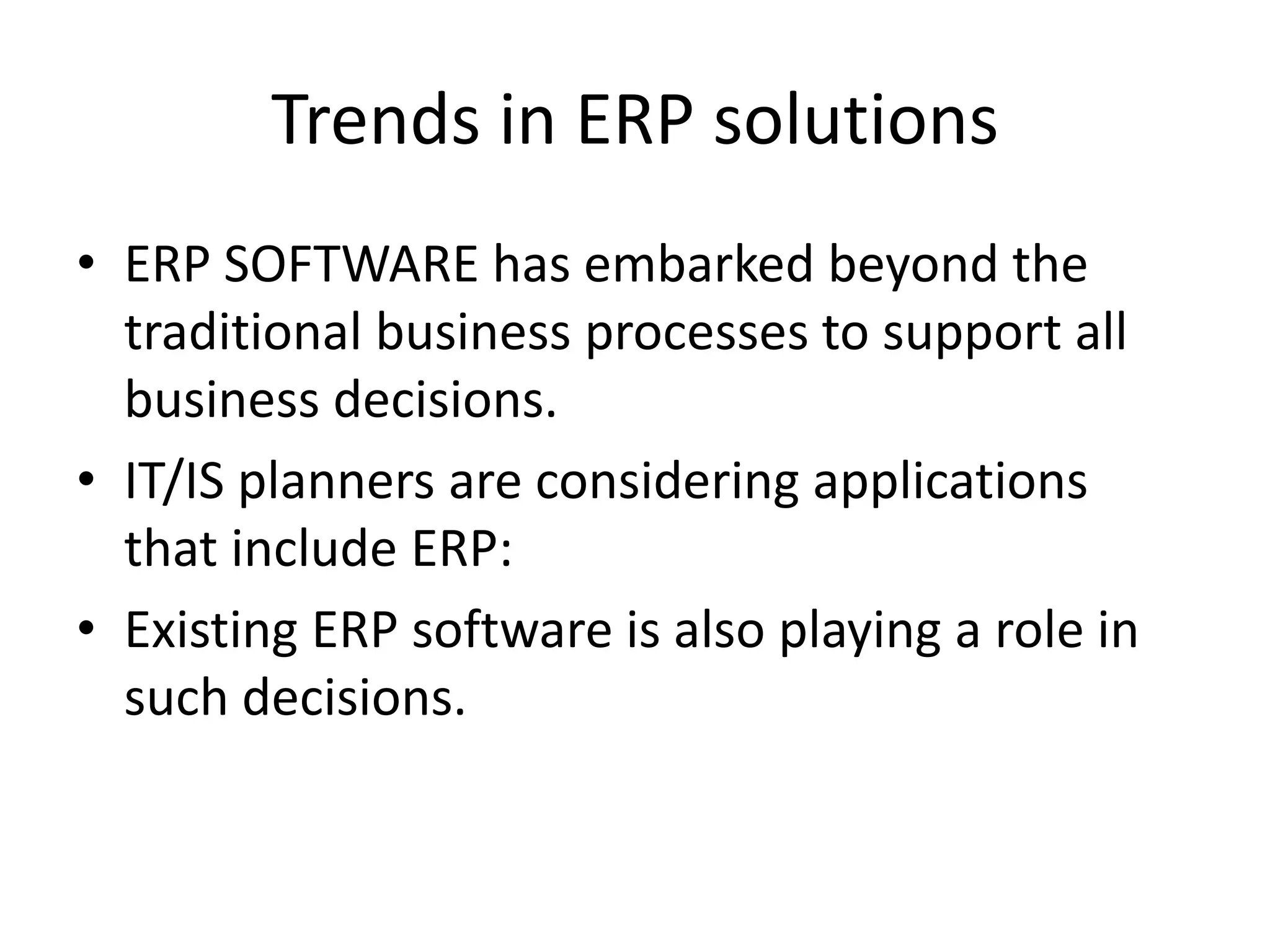 Trends in ERP solutions
• ERP SOFTWARE has embarked beyond the
  traditional business processes to support all
  business decisions.
• IT/IS planners are considering applications
  that include ERP:
• Existing ERP software is also playing a role in
  such decisions.
 