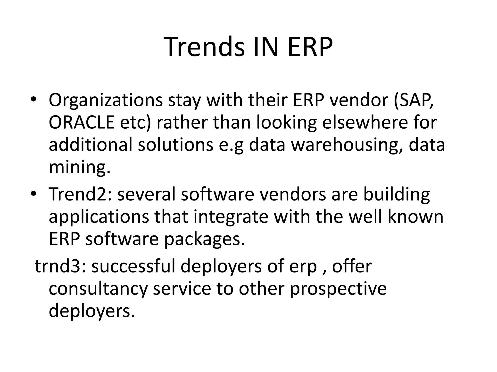Trends IN ERP
• Organizations stay with their ERP vendor (SAP,
   ORACLE etc) rather than looking elsewhere for
   additional solutions e.g data warehousing, data
   mining.
• Trend2: several software vendors are building
   applications that integrate with the well known
   ERP software packages.
 trnd3: successful deployers of erp , offer
   consultancy service to other prospective
   deployers.
 
