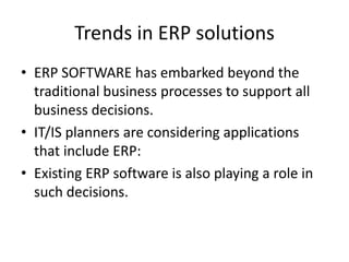 Trends in ERP solutions
• ERP SOFTWARE has embarked beyond the
  traditional business processes to support all
  business decisions.
• IT/IS planners are considering applications
  that include ERP:
• Existing ERP software is also playing a role in
  such decisions.
 