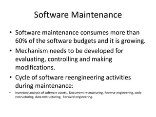 Software Maintenance
• Software maintenance consumes more than
  60% of the software budgets and it is growing.
• Mechanism needs to be developed for
  evaluating, controlling and making
  modifications.
• Cycle of software reengineering activities
  during maintenance:
•   Inventory analysis of software assets , Document restructuring, Reverse engineering, code
    restructuring, data restructuring, Forward engineering.
 