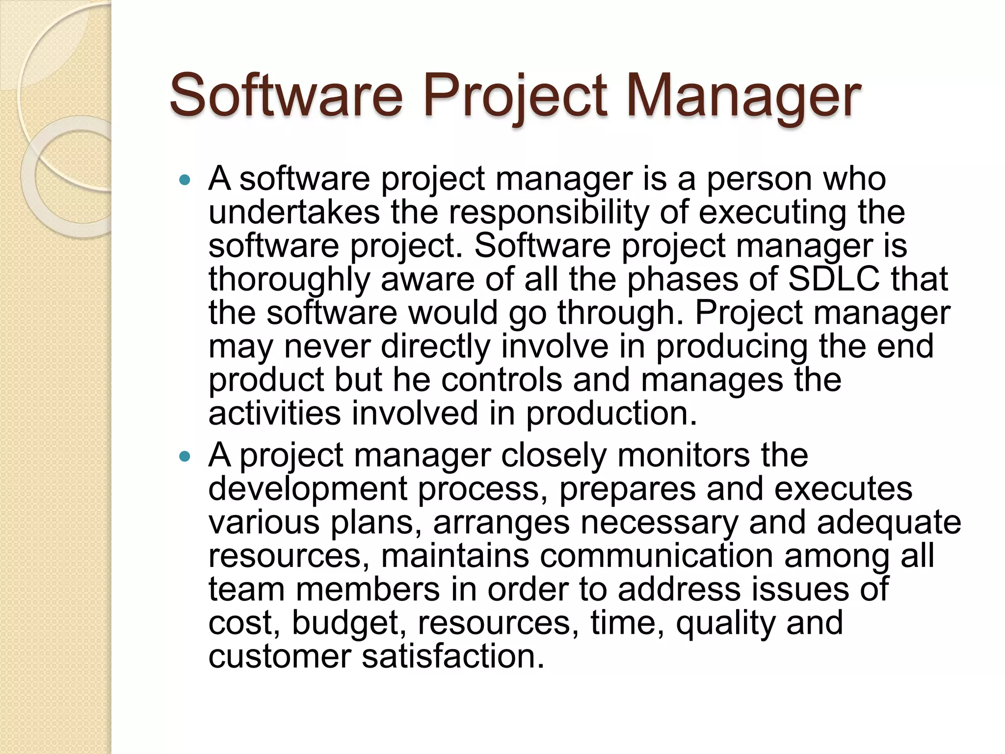 Software Project Manager  A software project manager is a person who undertakes the responsibility of executing the software project. Software project manager is thoroughly aware of all the phases of SDLC that the software would go through. Project manager may never directly involve in producing the end product but he controls and manages the activities involved in production.  A project manager closely monitors the development process, prepares and executes various plans, arranges necessary and adequate resources, maintains communication among all team members in order to address issues of cost, budget, resources, time, quality and customer satisfaction. 