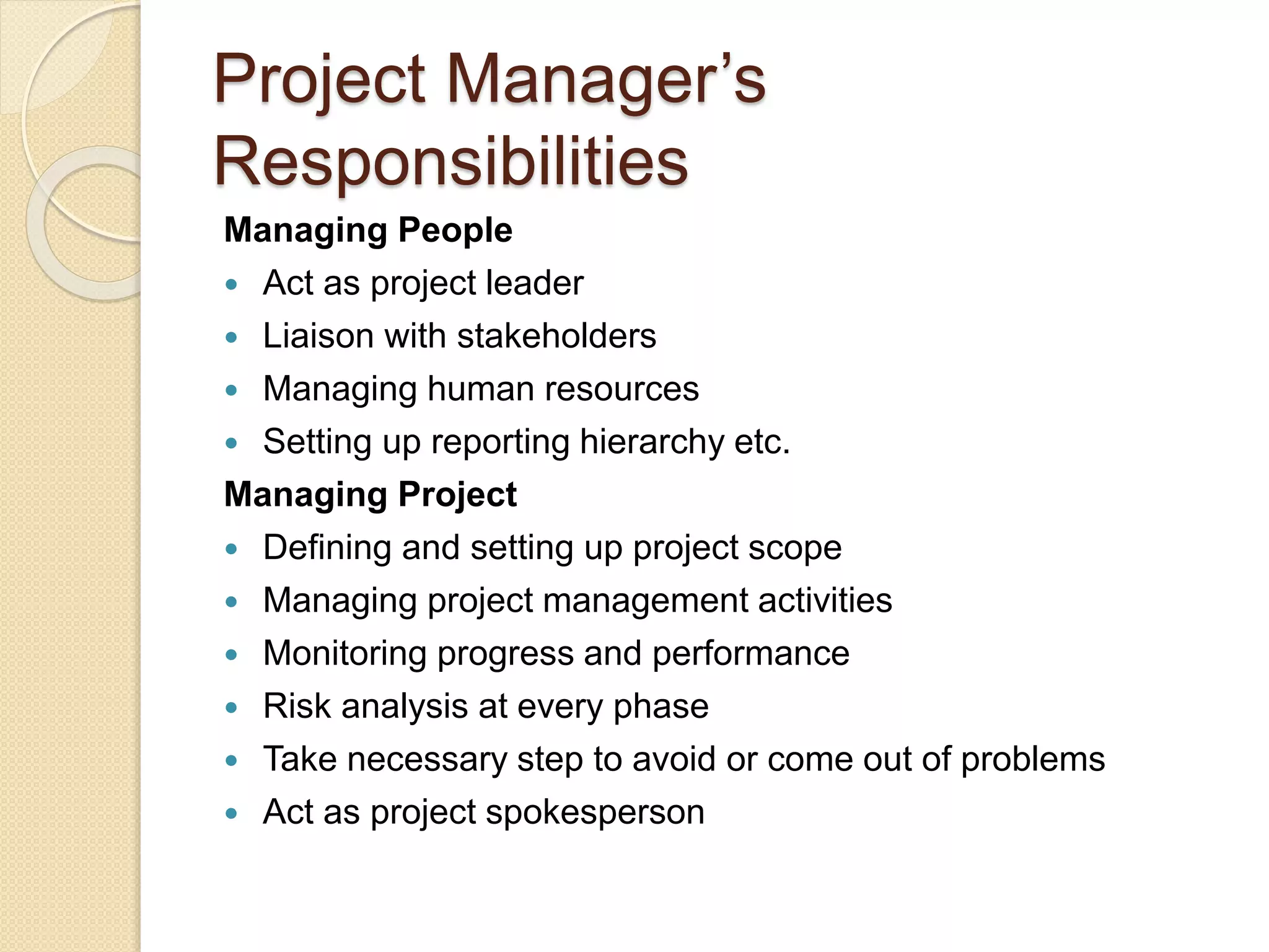 Project Manager’s Responsibilities Managing People  Act as project leader  Liaison with stakeholders  Managing human resources  Setting up reporting hierarchy etc. Managing Project  Defining and setting up project scope  Managing project management activities  Monitoring progress and performance  Risk analysis at every phase  Take necessary step to avoid or come out of problems  Act as project spokesperson 