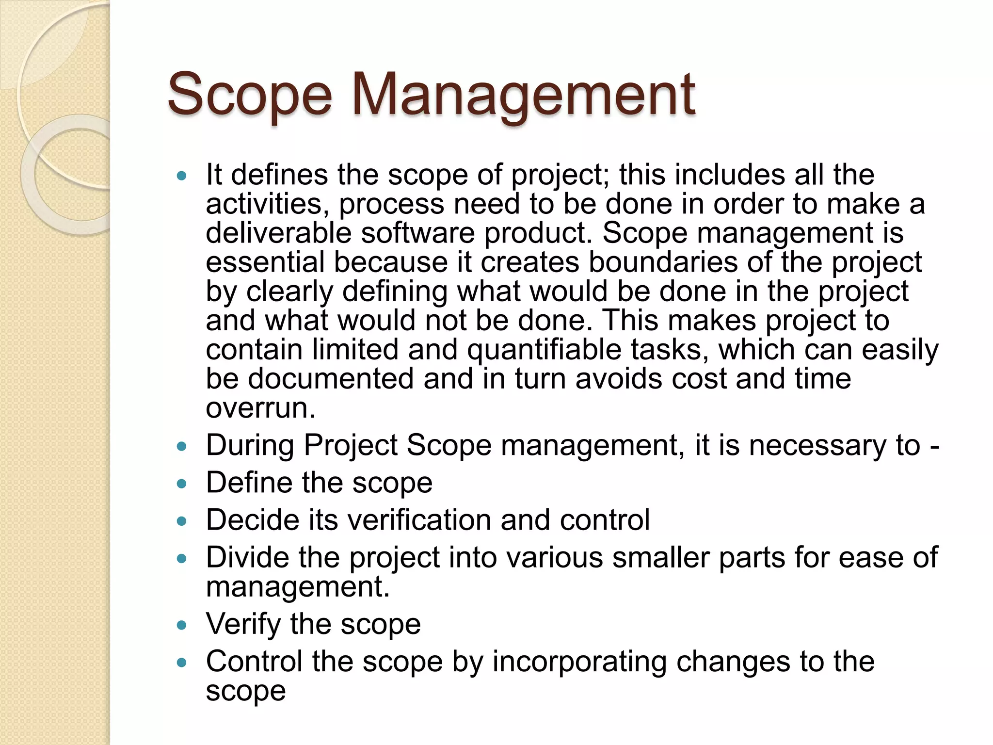 Scope Management  It defines the scope of project; this includes all the activities, process need to be done in order to make a deliverable software product. Scope management is essential because it creates boundaries of the project by clearly defining what would be done in the project and what would not be done. This makes project to contain limited and quantifiable tasks, which can easily be documented and in turn avoids cost and time overrun.  During Project Scope management, it is necessary to -  Define the scope  Decide its verification and control  Divide the project into various smaller parts for ease of management.  Verify the scope  Control the scope by incorporating changes to the scope 