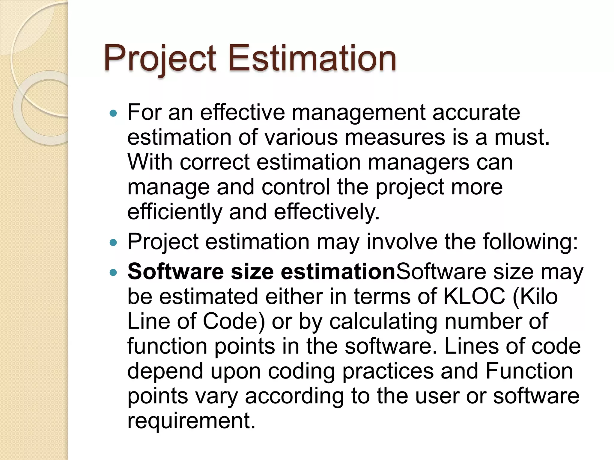 Project Estimation  For an effective management accurate estimation of various measures is a must. With correct estimation managers can manage and control the project more efficiently and effectively.  Project estimation may involve the following:  Software size estimationSoftware size may be estimated either in terms of KLOC (Kilo Line of Code) or by calculating number of function points in the software. Lines of code depend upon coding practices and Function points vary according to the user or software requirement. 