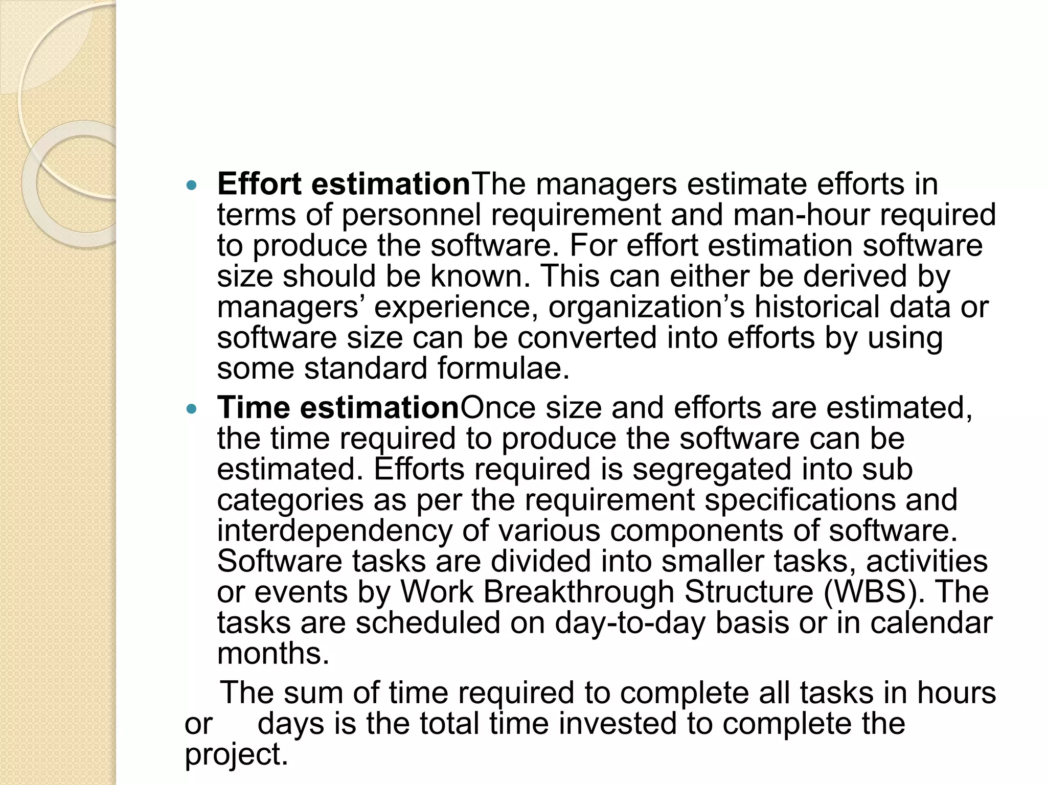  Effort estimationThe managers estimate efforts in terms of personnel requirement and man-hour required to produce the software. For effort estimation software size should be known. This can either be derived by managers’ experience, organization’s historical data or software size can be converted into efforts by using some standard formulae.  Time estimationOnce size and efforts are estimated, the time required to produce the software can be estimated. Efforts required is segregated into sub categories as per the requirement specifications and interdependency of various components of software. Software tasks are divided into smaller tasks, activities or events by Work Breakthrough Structure (WBS). The tasks are scheduled on day-to-day basis or in calendar months. The sum of time required to complete all tasks in hours or days is the total time invested to complete the project. 
