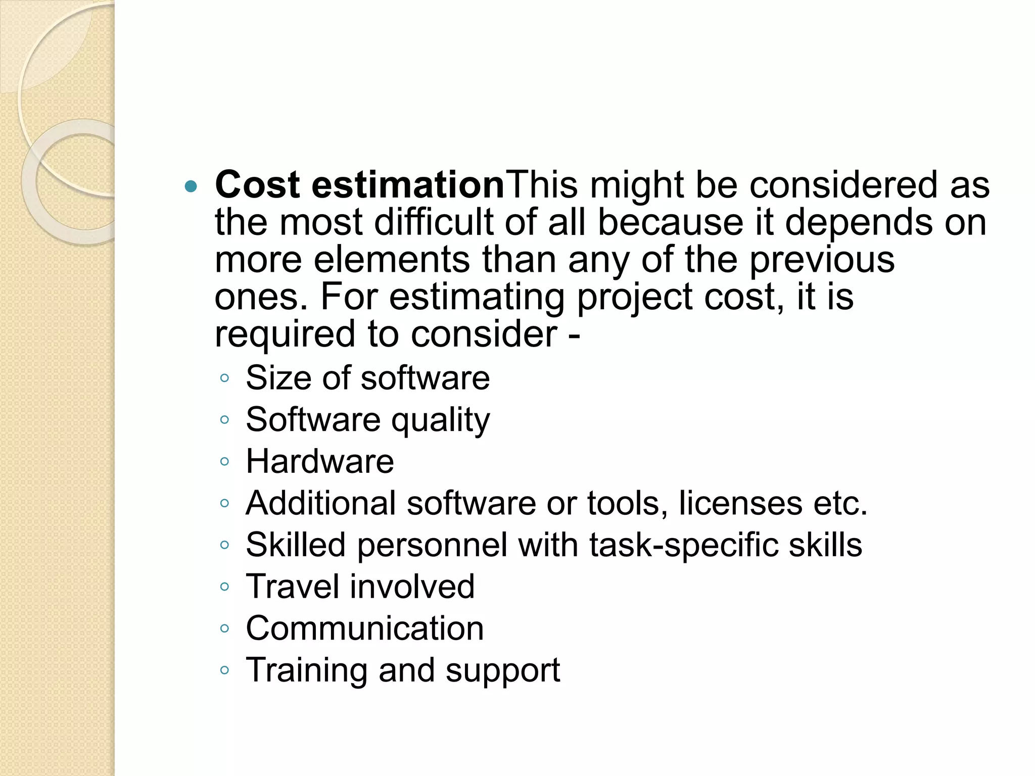  Cost estimationThis might be considered as the most difficult of all because it depends on more elements than any of the previous ones. For estimating project cost, it is required to consider - ◦ Size of software ◦ Software quality ◦ Hardware ◦ Additional software or tools, licenses etc. ◦ Skilled personnel with task-specific skills ◦ Travel involved ◦ Communication ◦ Training and support 