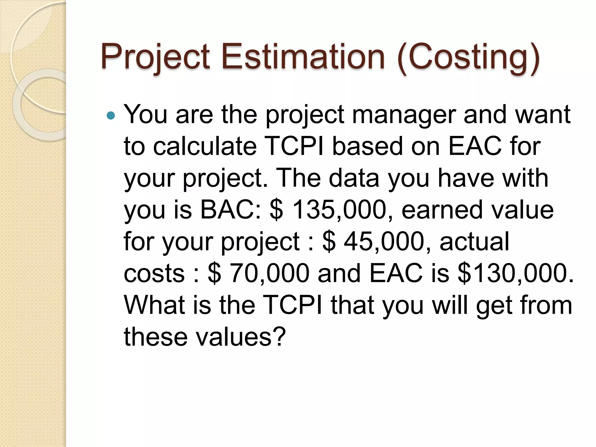 Project Estimation (Costing)  You are the project manager and want to calculate TCPI based on EAC for your project. The data you have with you is BAC: $ 135,000, earned value for your project : $ 45,000, actual costs : $ 70,000 and EAC is $130,000. What is the TCPI that you will get from these values? 