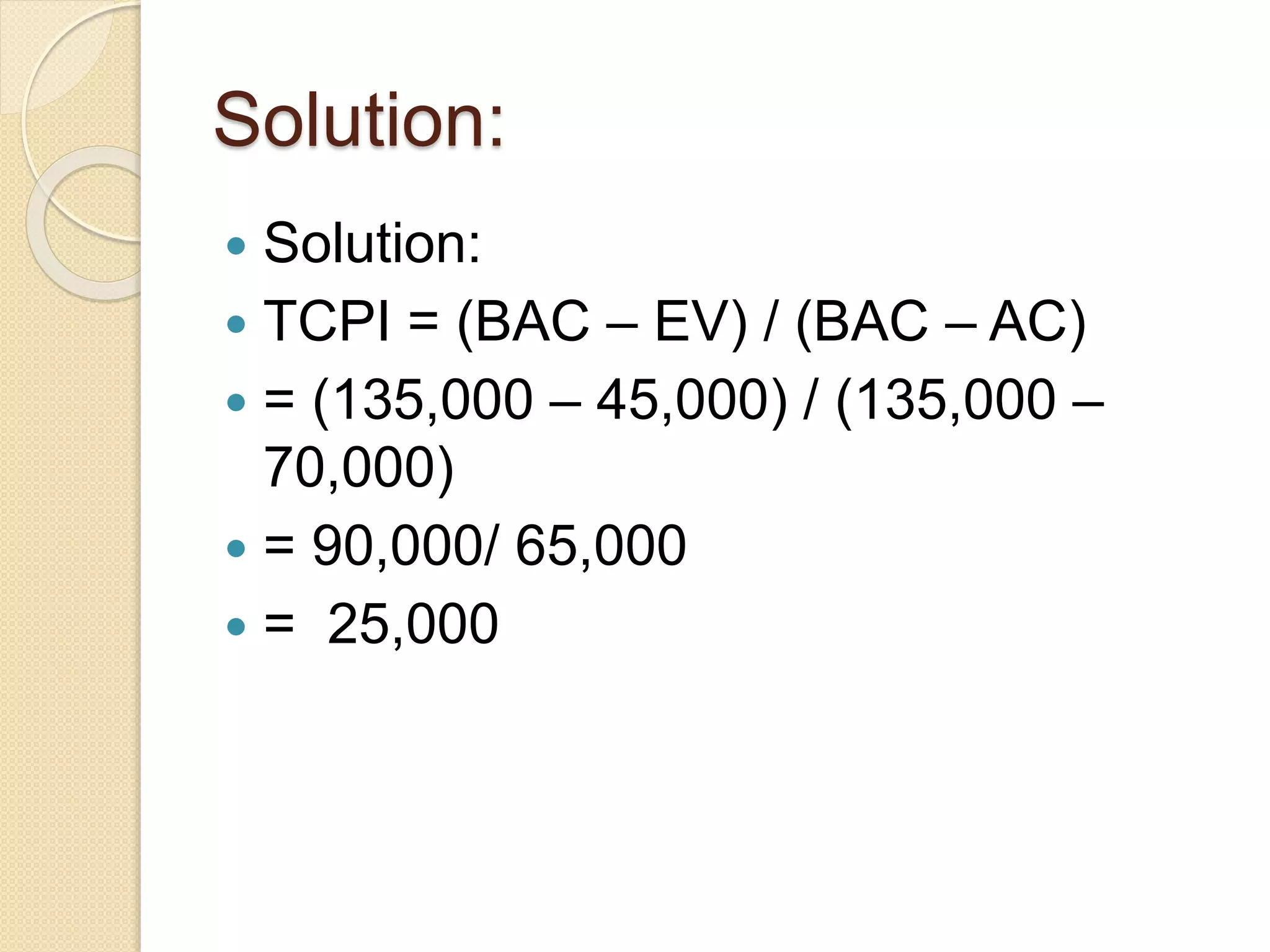 Solution:  Solution:  TCPI = (BAC – EV) / (BAC – AC)  = (135,000 – 45,000) / (135,000 – 70,000)  = 90,000/ 65,000  = 25,000 