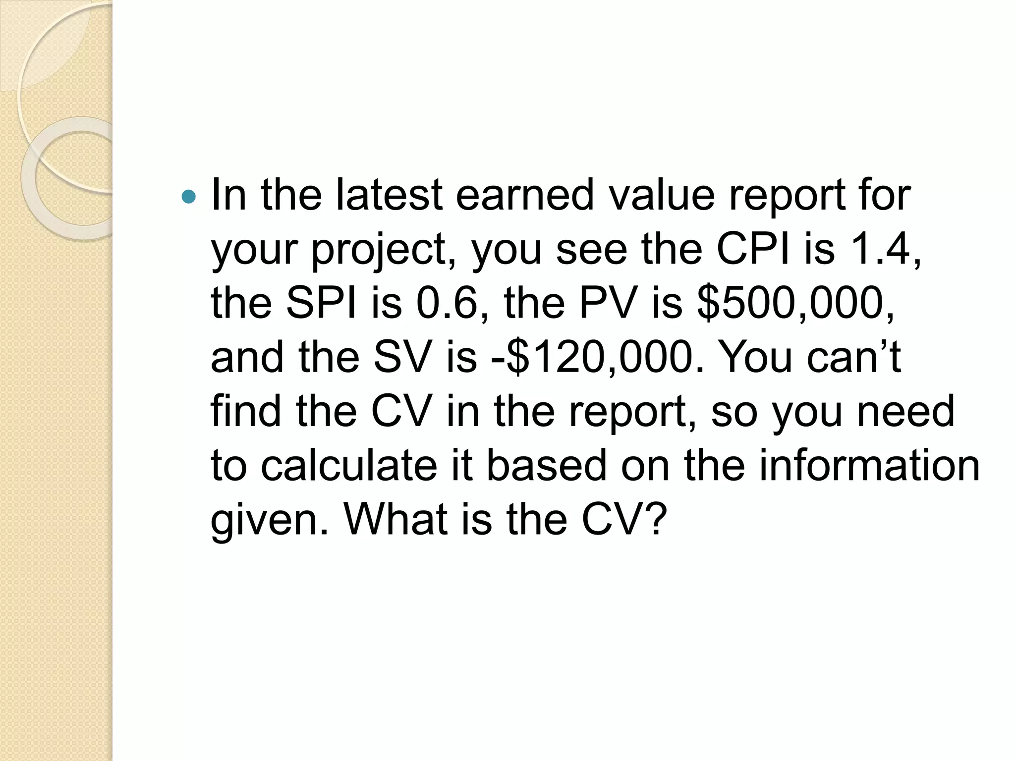  In the latest earned value report for your project, you see the CPI is 1.4, the SPI is 0.6, the PV is $500,000, and the SV is -$120,000. You can’t find the CV in the report, so you need to calculate it based on the information given. What is the CV? 