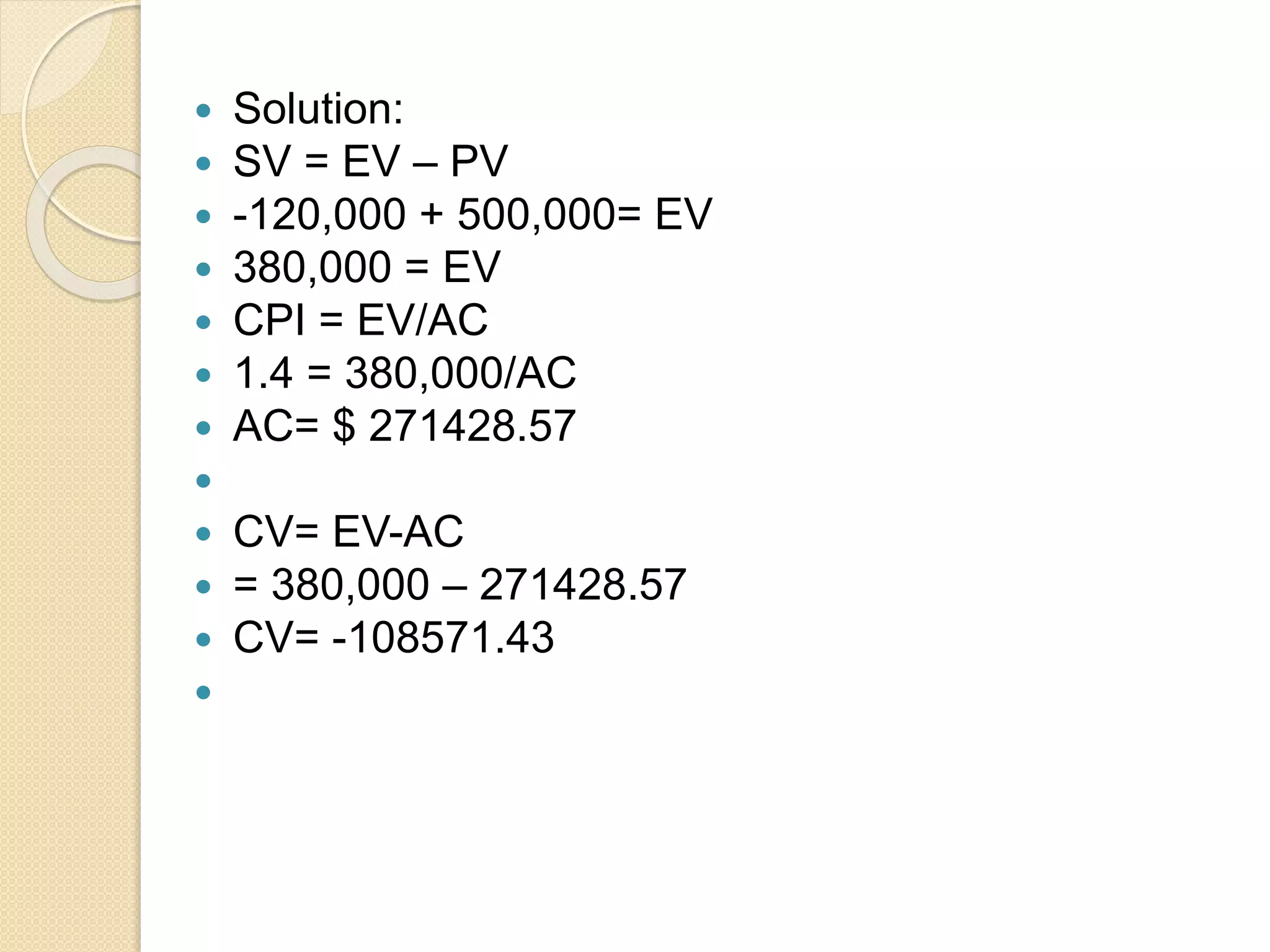  Solution:  SV = EV – PV  -120,000 + 500,000= EV  380,000 = EV  CPI = EV/AC  1.4 = 380,000/AC  AC= $ 271428.57   CV= EV-AC  = 380,000 – 271428.57  CV= -108571.43  