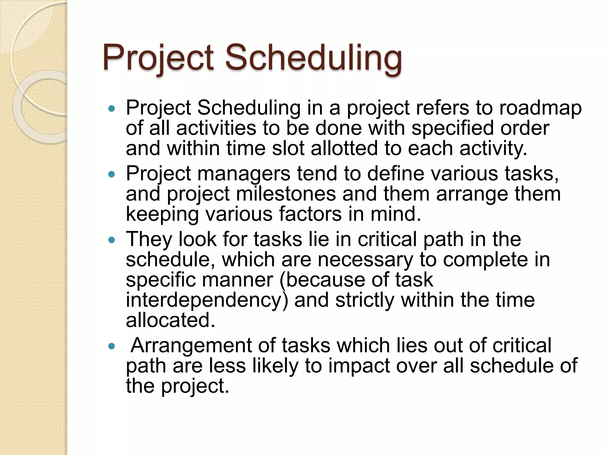 Project Scheduling  Project Scheduling in a project refers to roadmap of all activities to be done with specified order and within time slot allotted to each activity.  Project managers tend to define various tasks, and project milestones and them arrange them keeping various factors in mind.  They look for tasks lie in critical path in the schedule, which are necessary to complete in specific manner (because of task interdependency) and strictly within the time allocated.  Arrangement of tasks which lies out of critical path are less likely to impact over all schedule of the project. 