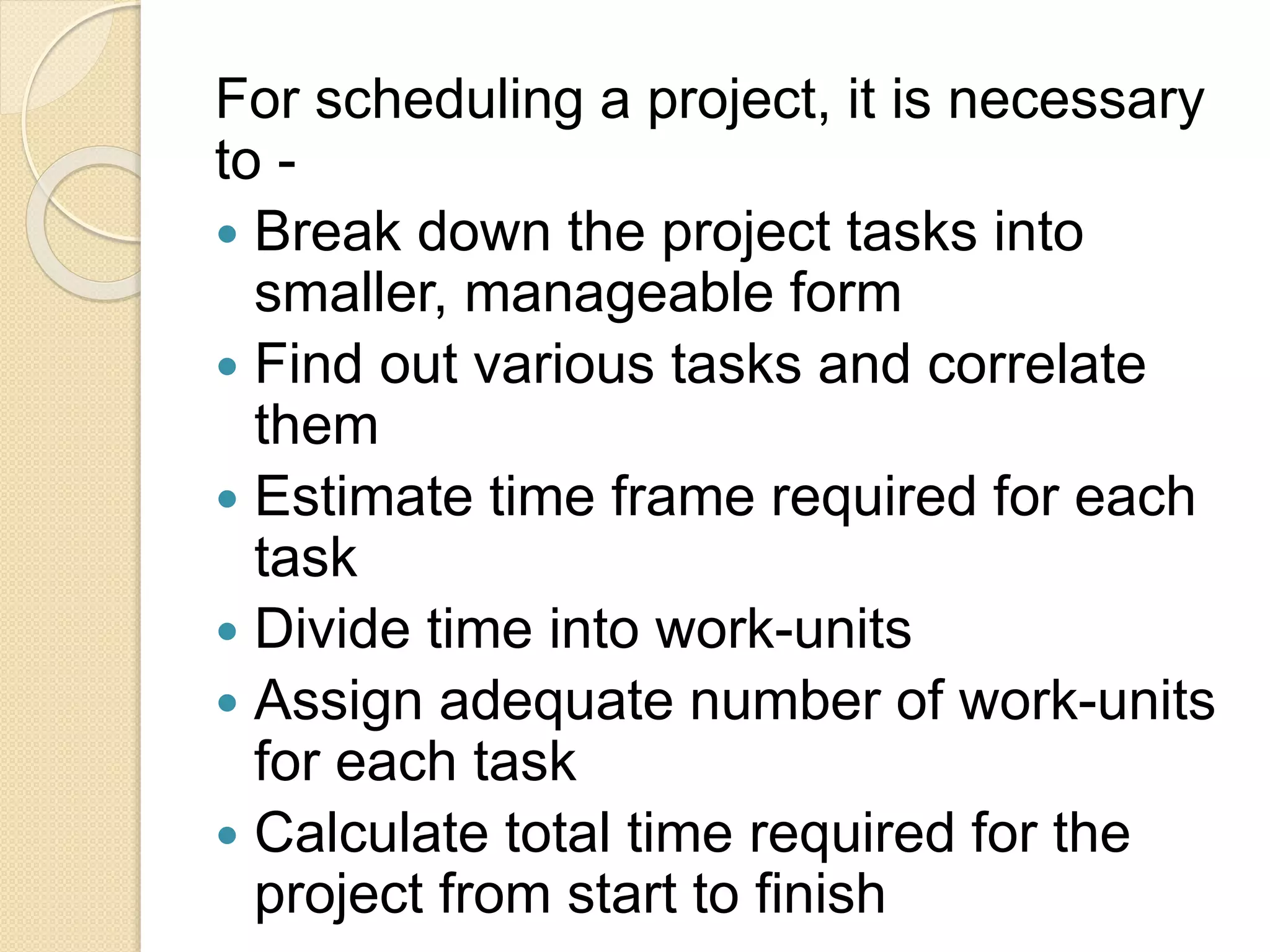 For scheduling a project, it is necessary to -  Break down the project tasks into smaller, manageable form  Find out various tasks and correlate them  Estimate time frame required for each task  Divide time into work-units  Assign adequate number of work-units for each task  Calculate total time required for the project from start to finish 