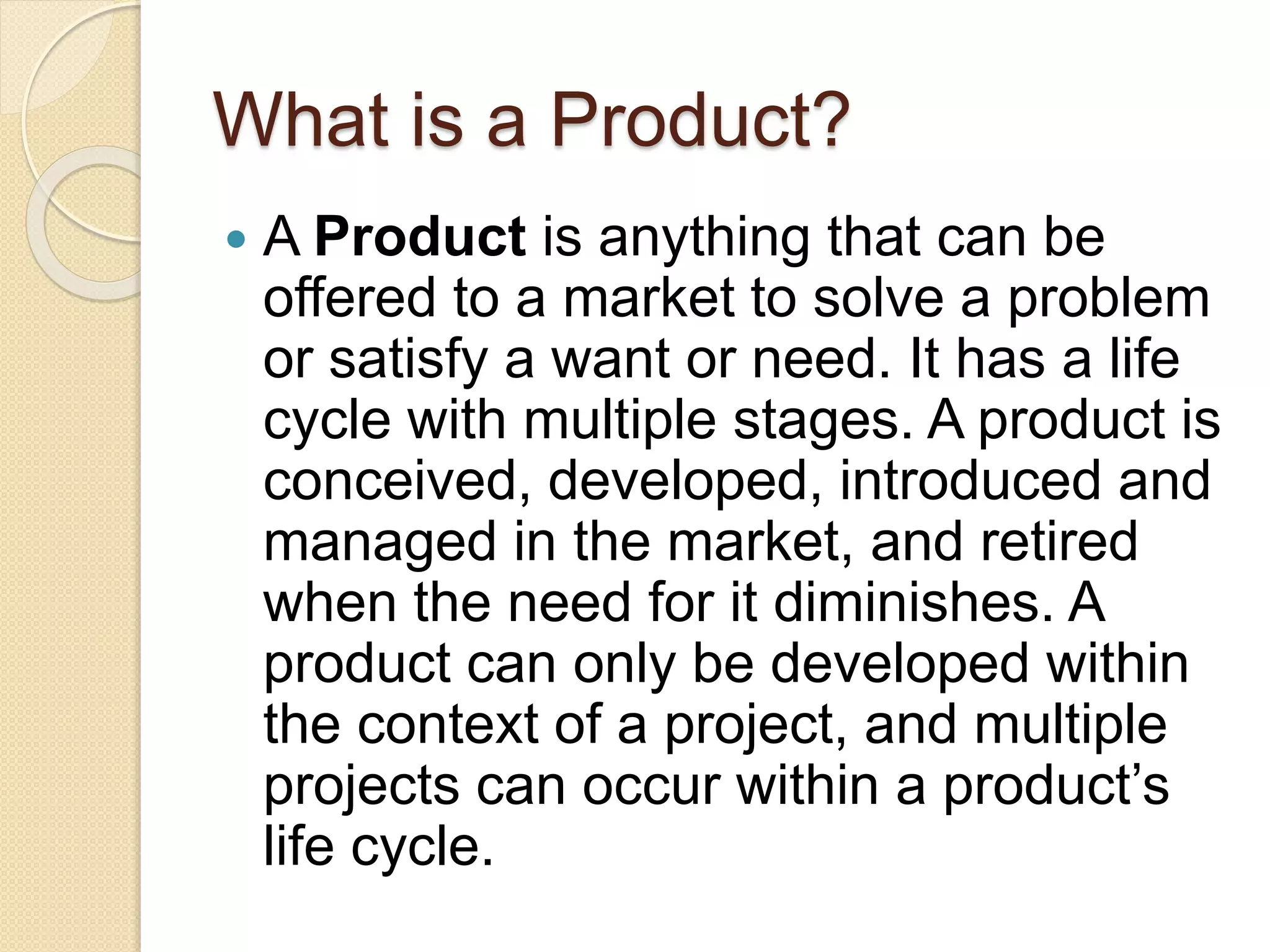 What is a Product?  A Product is anything that can be offered to a market to solve a problem or satisfy a want or need. It has a life cycle with multiple stages. A product is conceived, developed, introduced and managed in the market, and retired when the need for it diminishes. A product can only be developed within the context of a project, and multiple projects can occur within a product’s life cycle. 