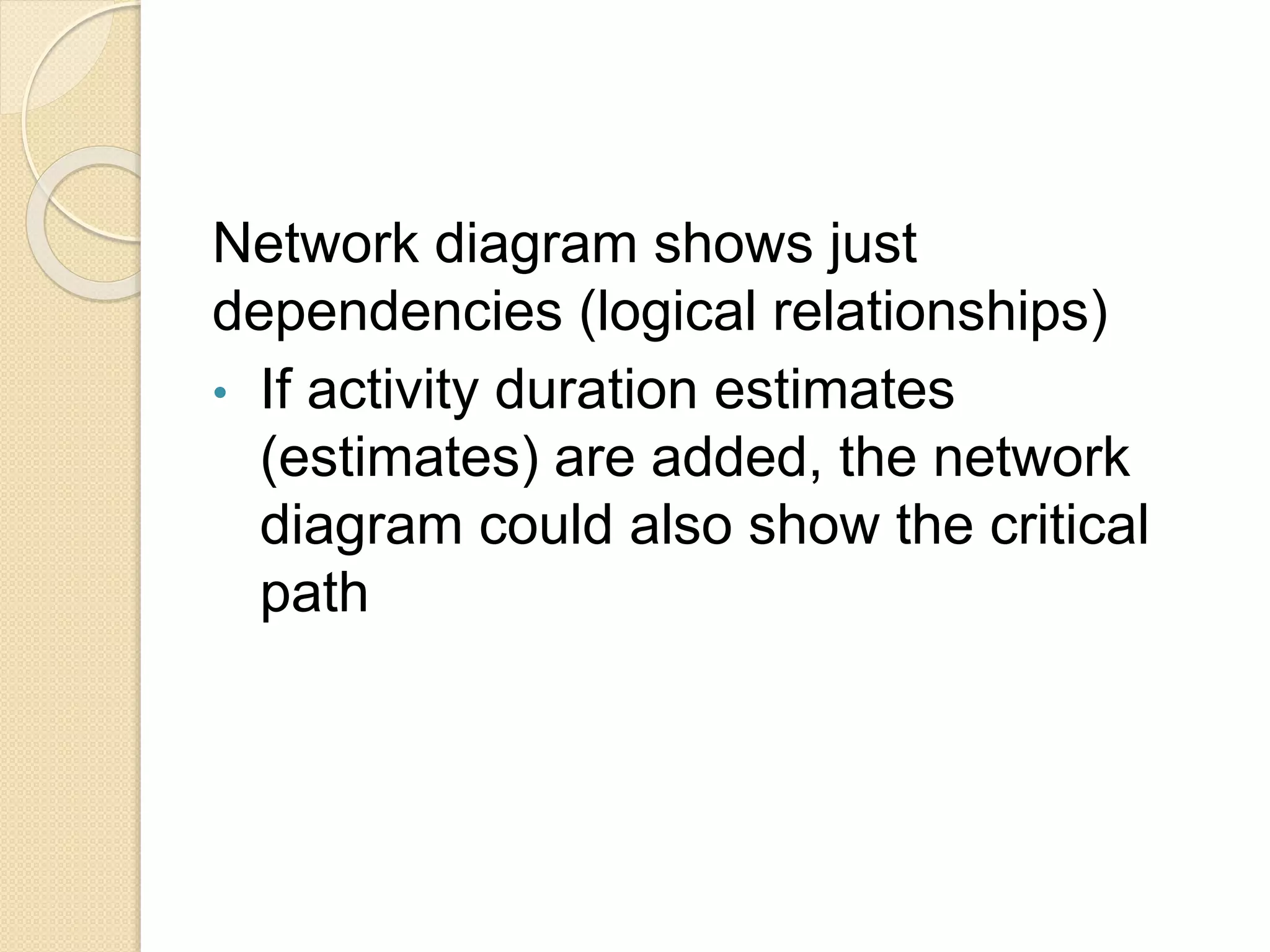 Network diagram shows just dependencies (logical relationships) • If activity duration estimates (estimates) are added, the network diagram could also show the critical path 