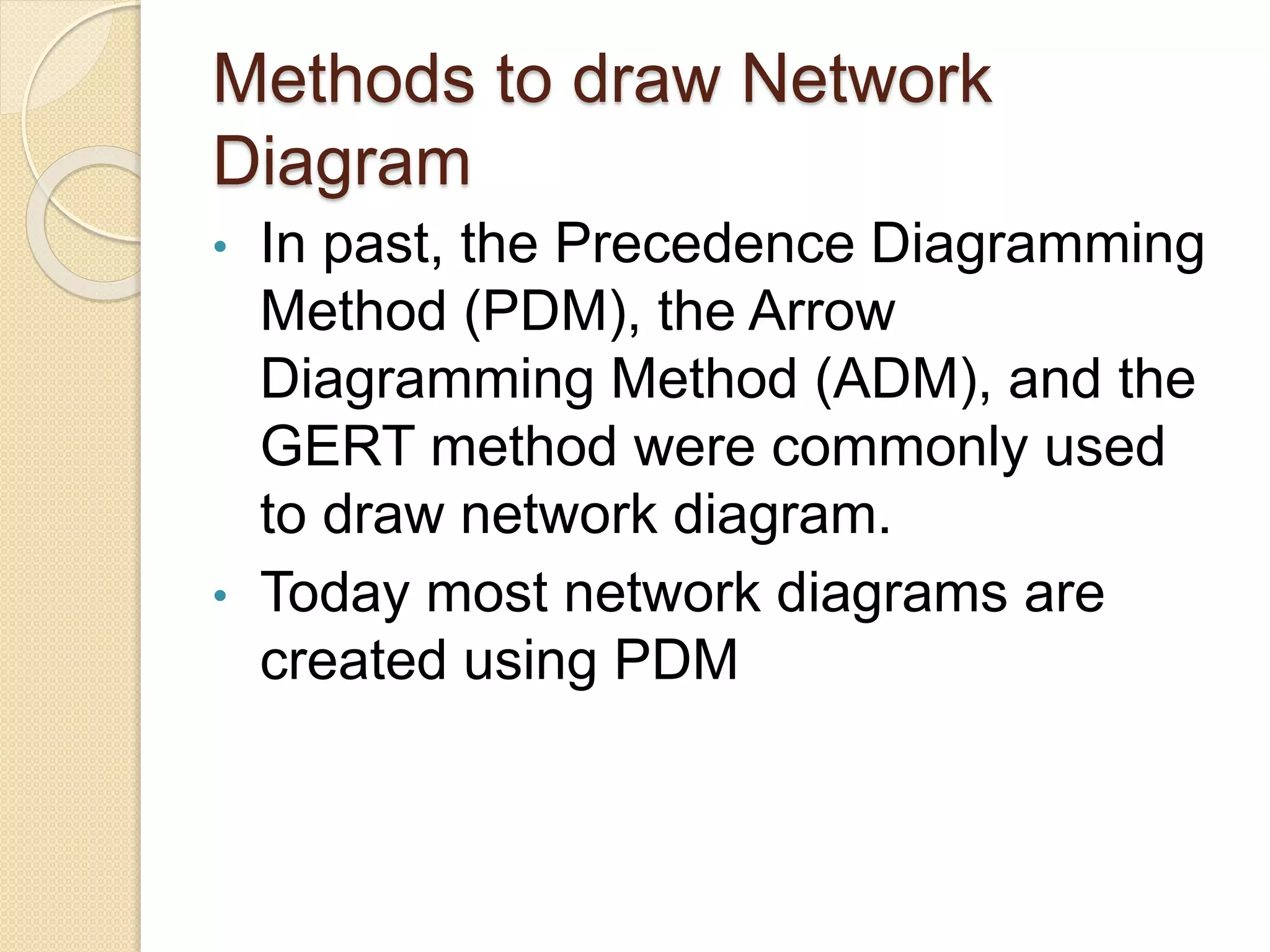 Methods to draw Network Diagram • In past, the Precedence Diagramming Method (PDM), the Arrow Diagramming Method (ADM), and the GERT method were commonly used to draw network diagram. • Today most network diagrams are created using PDM 