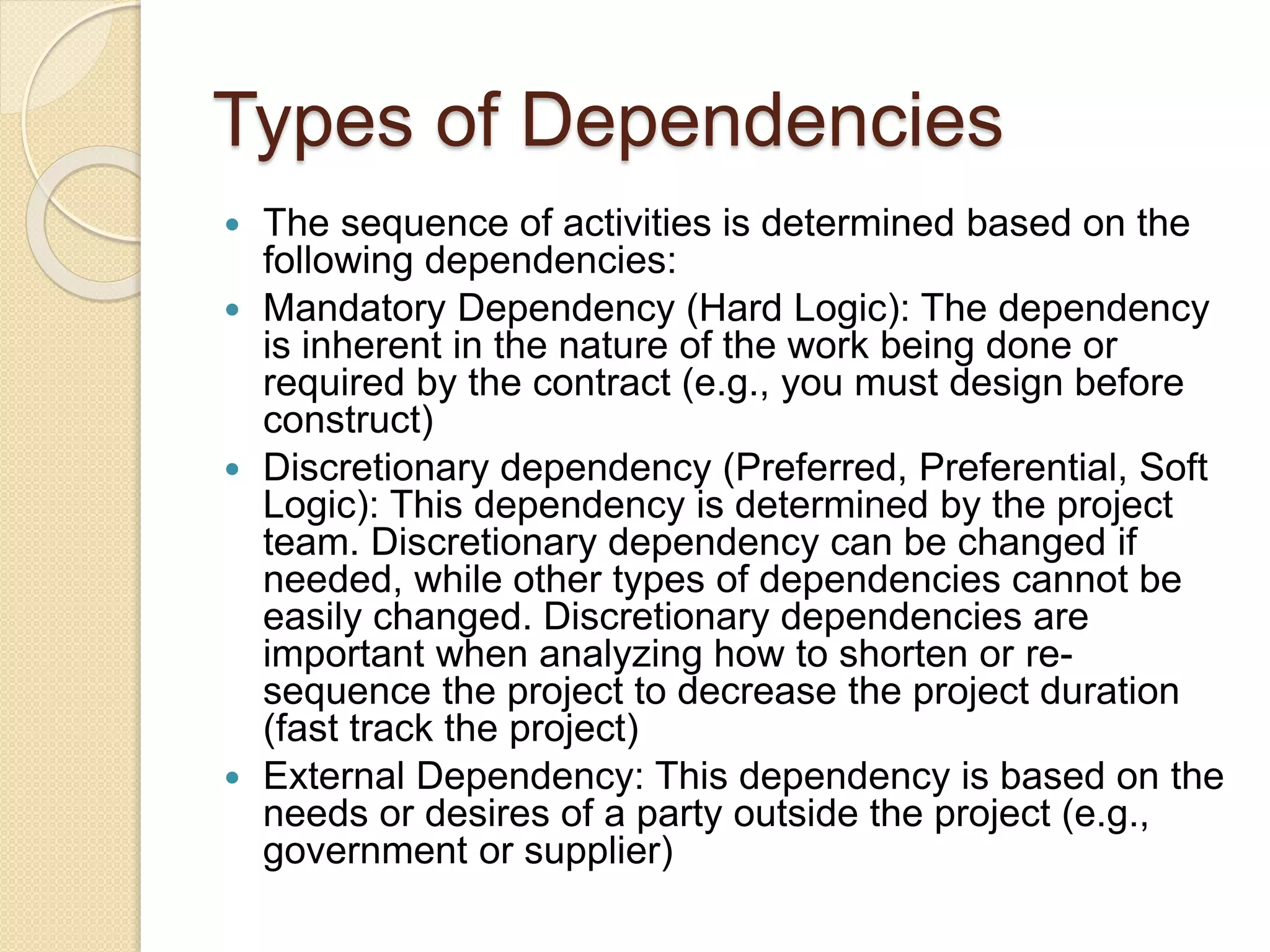 Types of Dependencies  The sequence of activities is determined based on the following dependencies:  Mandatory Dependency (Hard Logic): The dependency is inherent in the nature of the work being done or required by the contract (e.g., you must design before construct)  Discretionary dependency (Preferred, Preferential, Soft Logic): This dependency is determined by the project team. Discretionary dependency can be changed if needed, while other types of dependencies cannot be easily changed. Discretionary dependencies are important when analyzing how to shorten or re- sequence the project to decrease the project duration (fast track the project)  External Dependency: This dependency is based on the needs or desires of a party outside the project (e.g., government or supplier) 