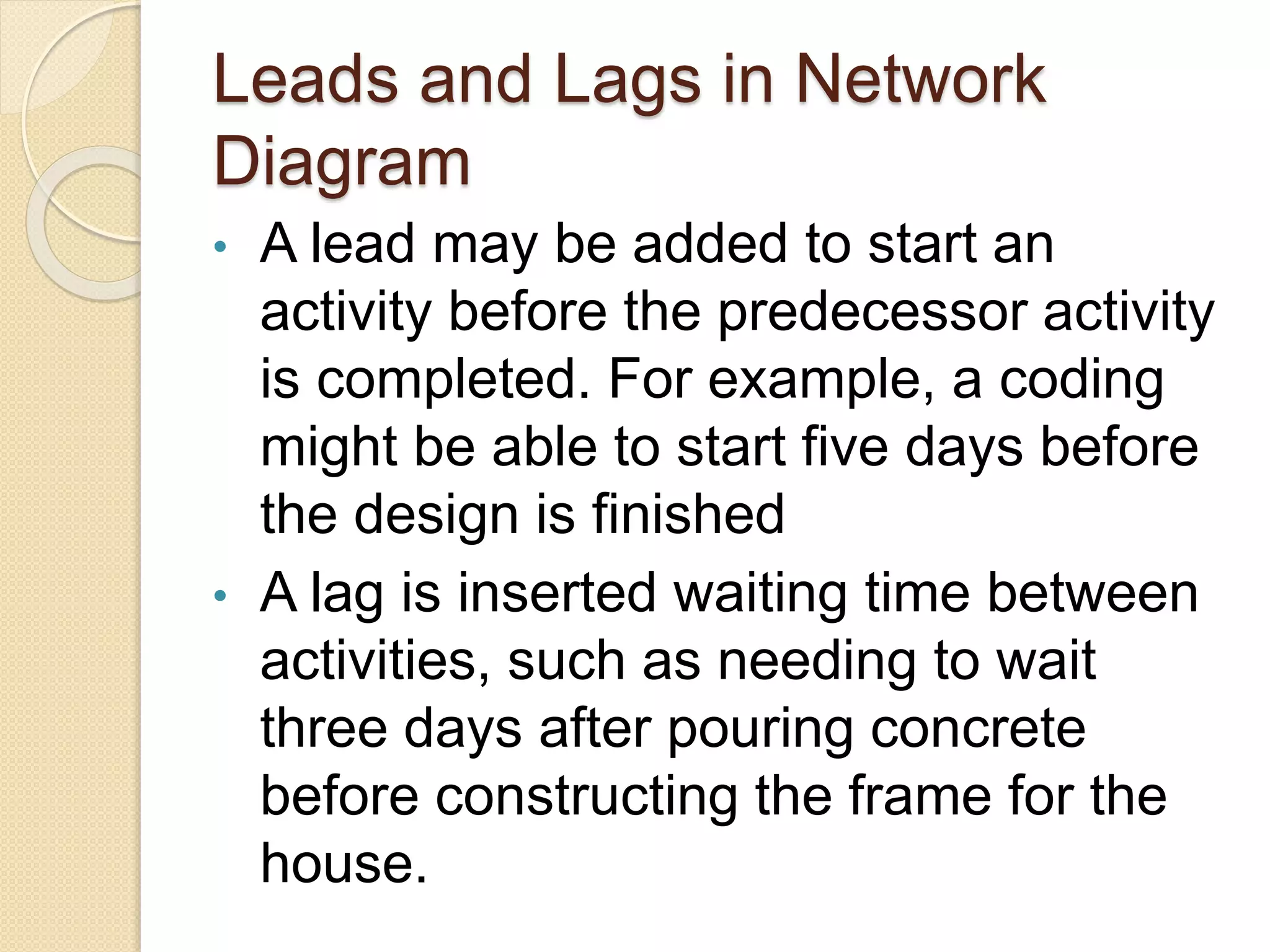 Leads and Lags in Network Diagram • A lead may be added to start an activity before the predecessor activity is completed. For example, a coding might be able to start five days before the design is finished • A lag is inserted waiting time between activities, such as needing to wait three days after pouring concrete before constructing the frame for the house. 