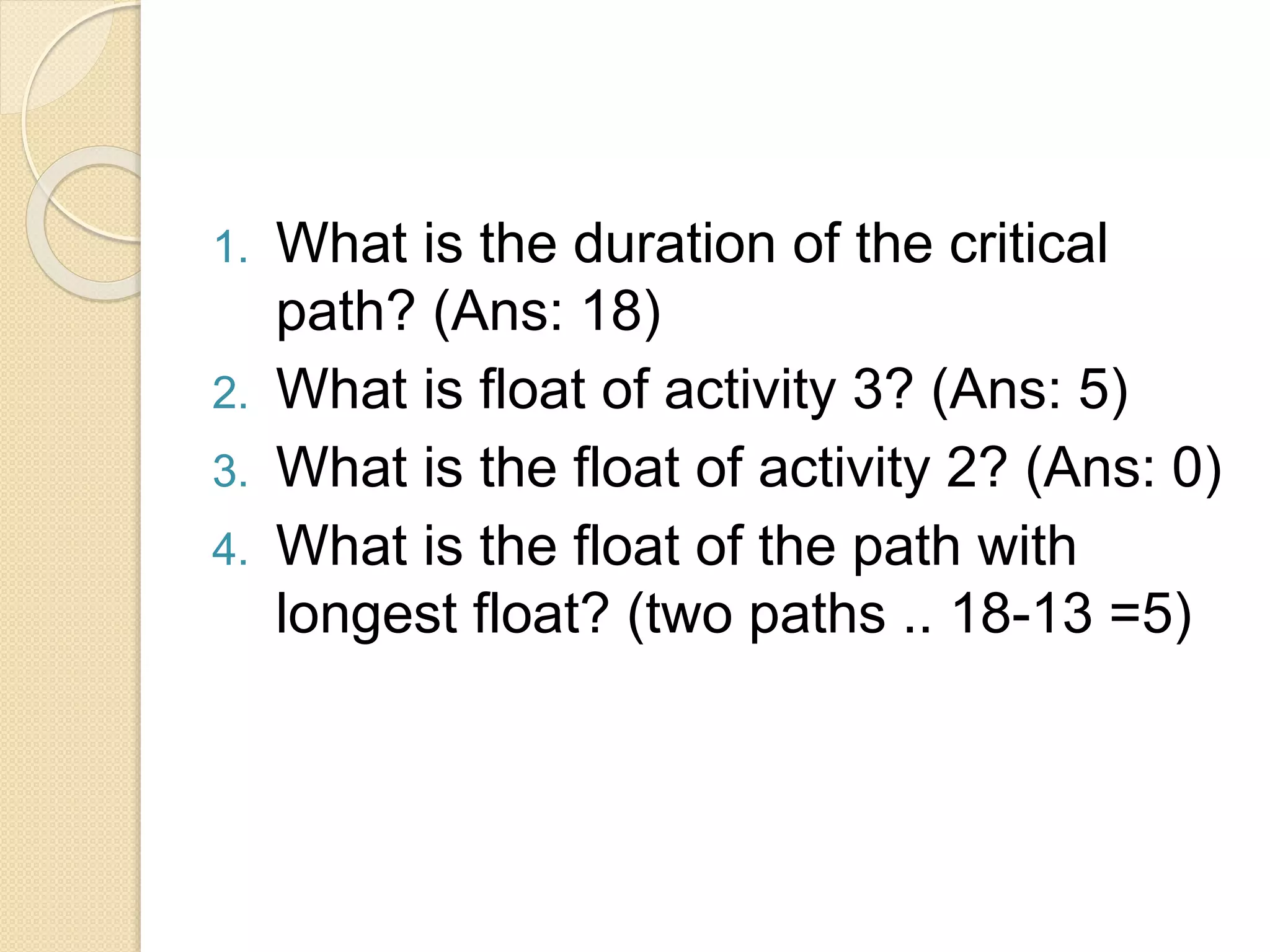 1. What is the duration of the critical path? (Ans: 18) 2. What is float of activity 3? (Ans: 5) 3. What is the float of activity 2? (Ans: 0) 4. What is the float of the path with longest float? (two paths .. 18-13 =5) 