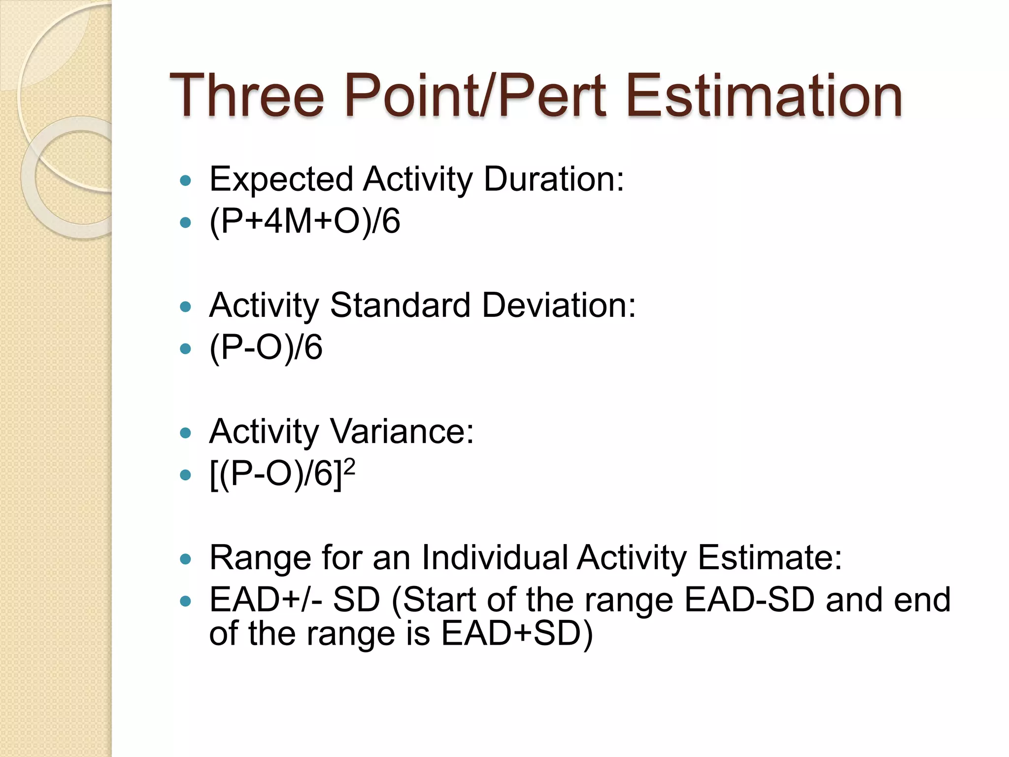 Three Point/Pert Estimation  Expected Activity Duration:  (P+4M+O)/6  Activity Standard Deviation:  (P-O)/6  Activity Variance:  [(P-O)/6]2  Range for an Individual Activity Estimate:  EAD+/- SD (Start of the range EAD-SD and end of the range is EAD+SD) 