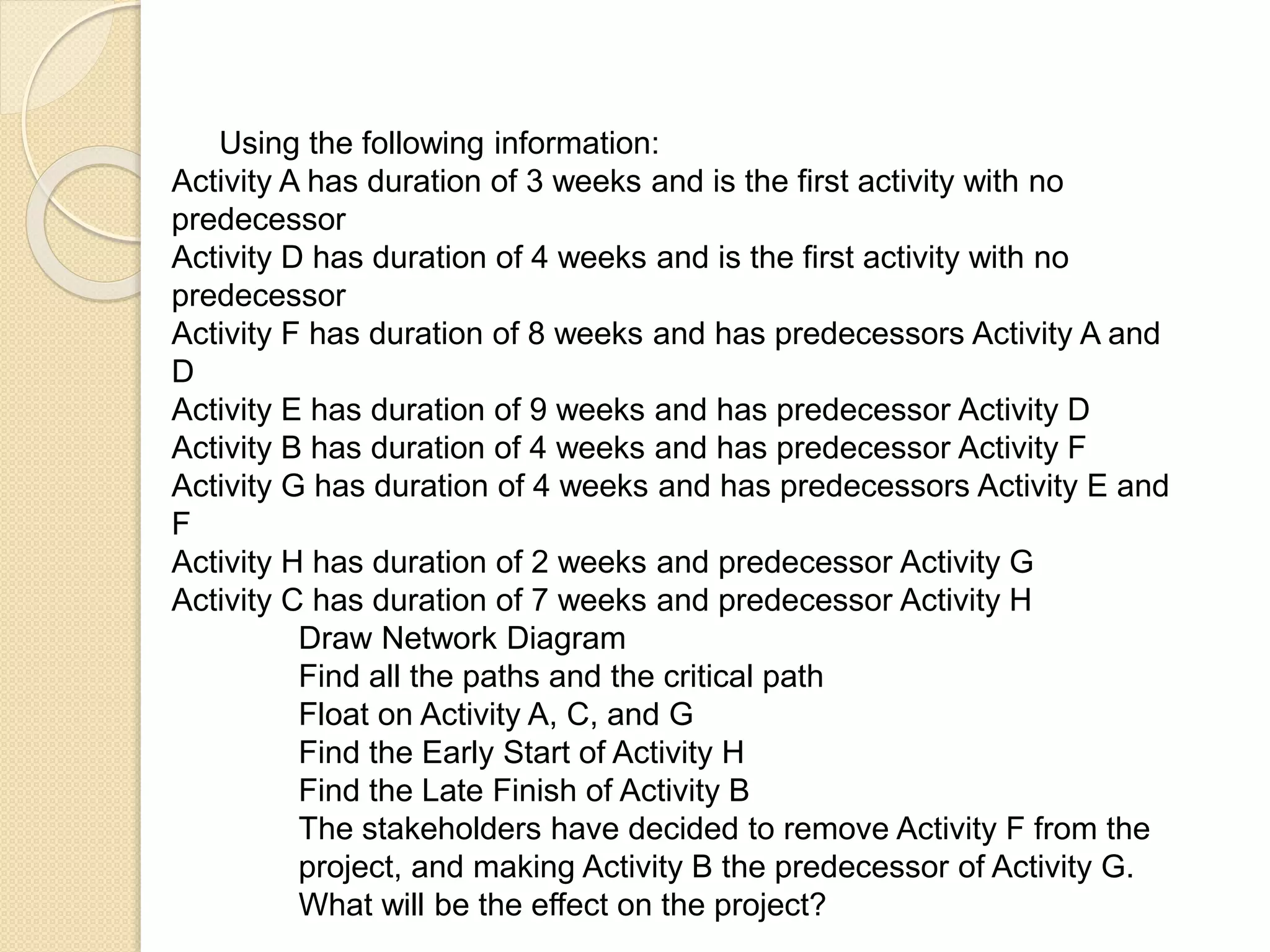 Using the following information: Activity A has duration of 3 weeks and is the first activity with no predecessor Activity D has duration of 4 weeks and is the first activity with no predecessor Activity F has duration of 8 weeks and has predecessors Activity A and D Activity E has duration of 9 weeks and has predecessor Activity D Activity B has duration of 4 weeks and has predecessor Activity F Activity G has duration of 4 weeks and has predecessors Activity E and F Activity H has duration of 2 weeks and predecessor Activity G Activity C has duration of 7 weeks and predecessor Activity H Draw Network Diagram Find all the paths and the critical path Float on Activity A, C, and G Find the Early Start of Activity H Find the Late Finish of Activity B The stakeholders have decided to remove Activity F from the project, and making Activity B the predecessor of Activity G. What will be the effect on the project? 