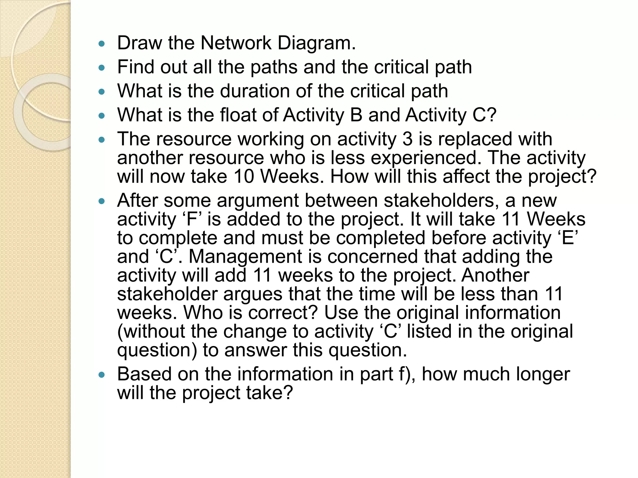  Draw the Network Diagram.  Find out all the paths and the critical path  What is the duration of the critical path  What is the float of Activity B and Activity C?  The resource working on activity 3 is replaced with another resource who is less experienced. The activity will now take 10 Weeks. How will this affect the project?  After some argument between stakeholders, a new activity ‘F’ is added to the project. It will take 11 Weeks to complete and must be completed before activity ‘E’ and ‘C’. Management is concerned that adding the activity will add 11 weeks to the project. Another stakeholder argues that the time will be less than 11 weeks. Who is correct? Use the original information (without the change to activity ‘C’ listed in the original question) to answer this question.  Based on the information in part f), how much longer will the project take? 