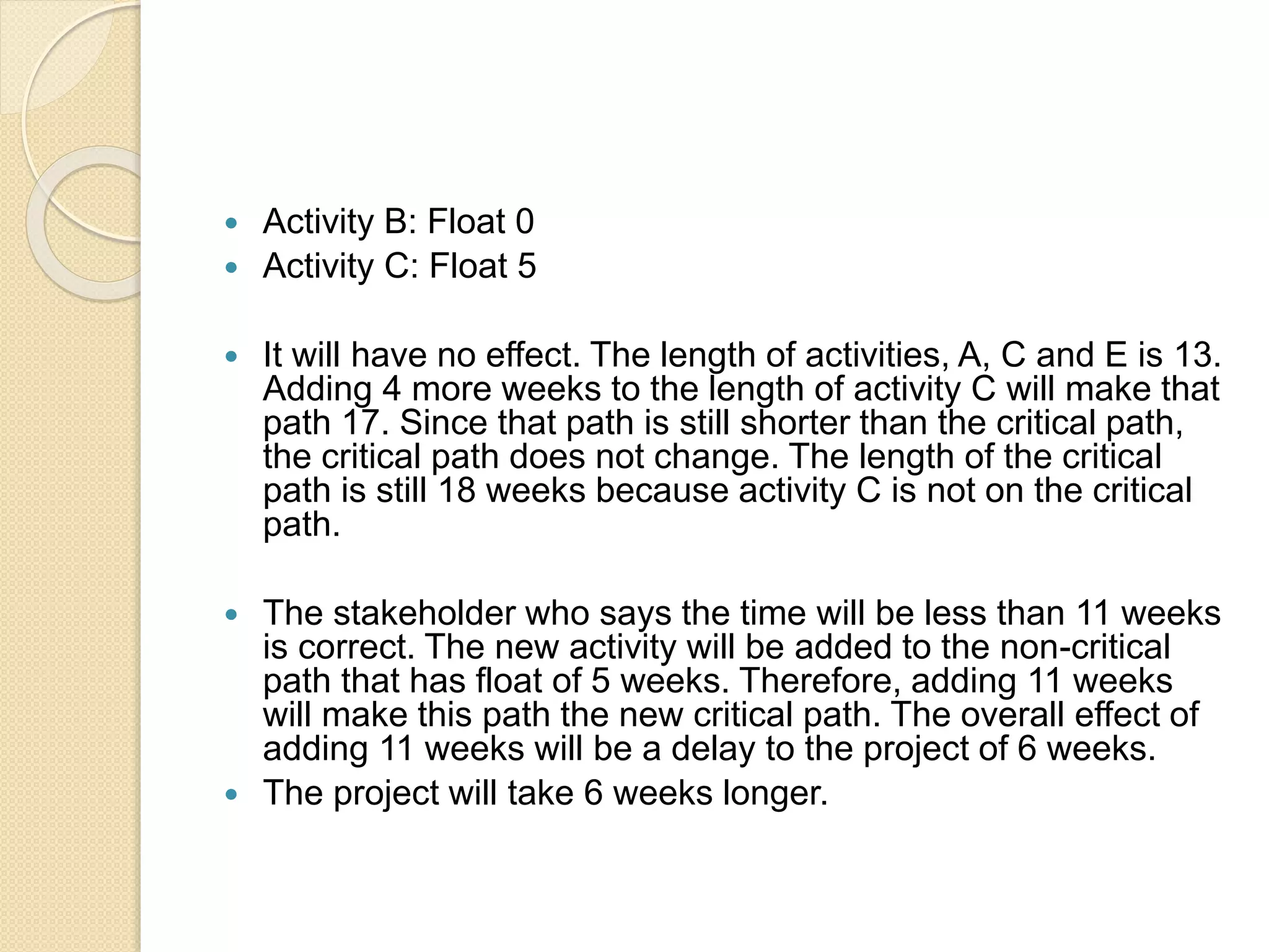  Activity B: Float 0  Activity C: Float 5  It will have no effect. The length of activities, A, C and E is 13. Adding 4 more weeks to the length of activity C will make that path 17. Since that path is still shorter than the critical path, the critical path does not change. The length of the critical path is still 18 weeks because activity C is not on the critical path.  The stakeholder who says the time will be less than 11 weeks is correct. The new activity will be added to the non-critical path that has float of 5 weeks. Therefore, adding 11 weeks will make this path the new critical path. The overall effect of adding 11 weeks will be a delay to the project of 6 weeks.  The project will take 6 weeks longer. 