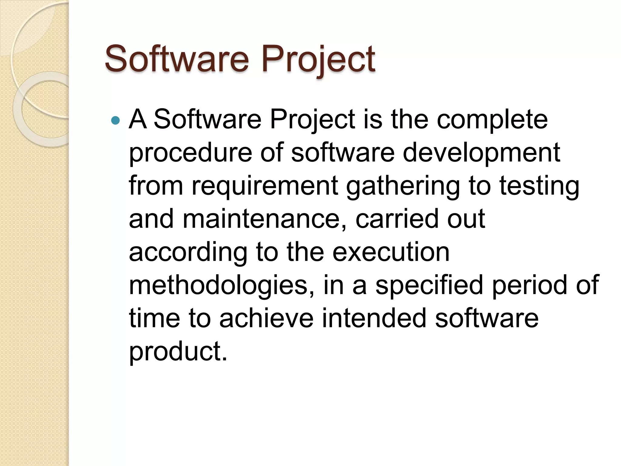 Software Project  A Software Project is the complete procedure of software development from requirement gathering to testing and maintenance, carried out according to the execution methodologies, in a specified period of time to achieve intended software product. 