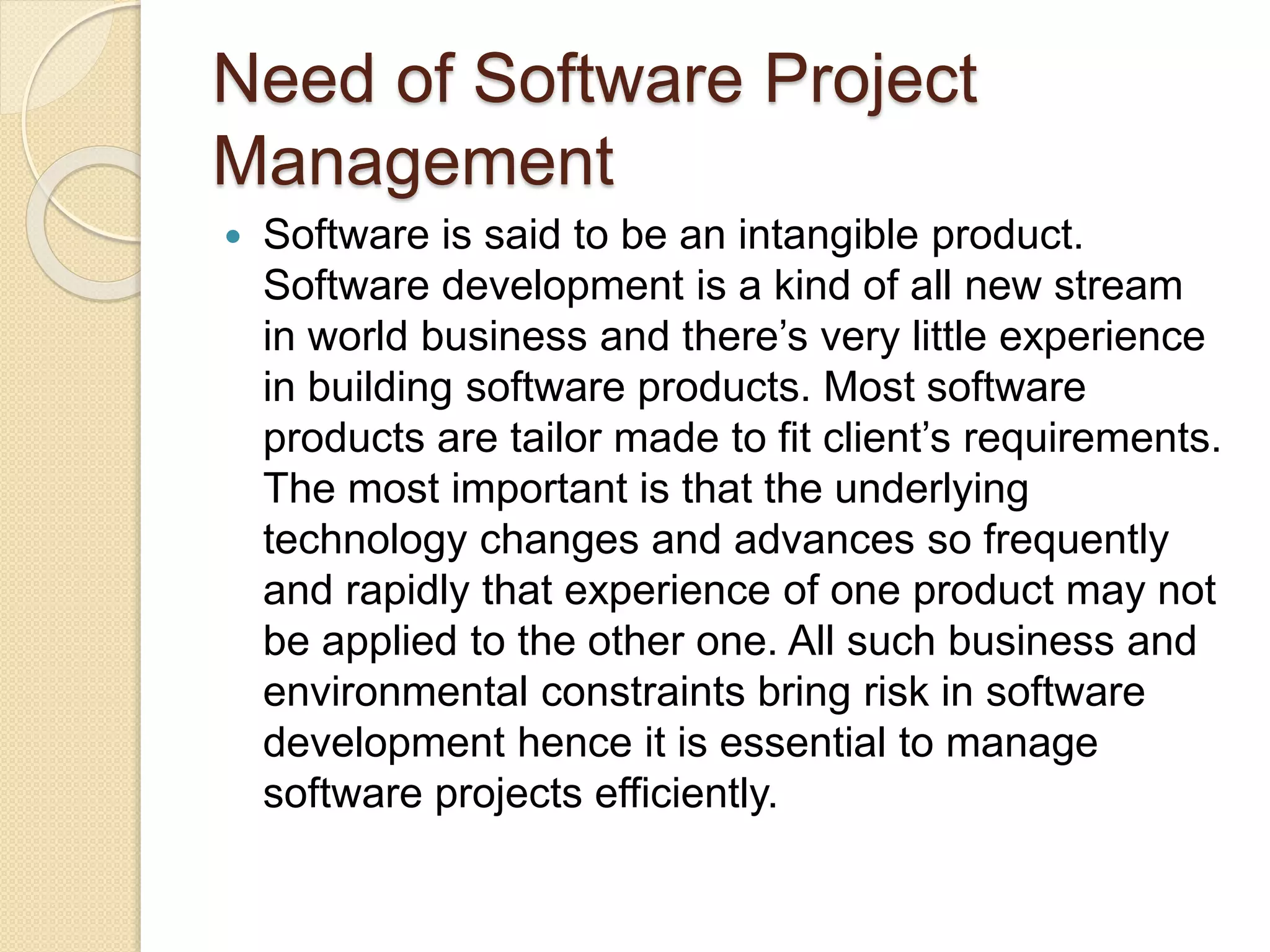 Need of Software Project Management  Software is said to be an intangible product. Software development is a kind of all new stream in world business and there’s very little experience in building software products. Most software products are tailor made to fit client’s requirements. The most important is that the underlying technology changes and advances so frequently and rapidly that experience of one product may not be applied to the other one. All such business and environmental constraints bring risk in software development hence it is essential to manage software projects efficiently. 