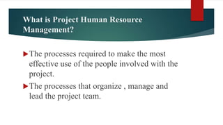 What is Project Human Resource
Management?
The processes required to make the most
effective use of the people involved with the
project.
The processes that organize , manage and
lead the project team.
 