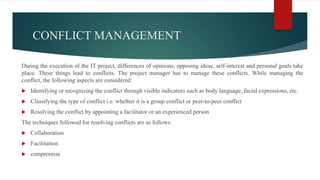 CONFLICT MANAGEMENT
During the execution of the IT project, differences of opinions, opposing ideas, self-interest and personal goals take
place. These things lead to conflicts. The project manager has to manage these conflicts. While managing the
conflict, the following aspects are considered:
 Identifying or recognizing the conflict through visible indicators such as body language, facial expressions, etc.
 Classifying the type of conflict i.e. whether it is a group conflict or peer-to-peer conflict
 Resolving the conflict by appointing a facilitator or an experienced person
The techniques followed for resolving conflicts are as follows
 Collaboration
 Facilitation
 compromise
 