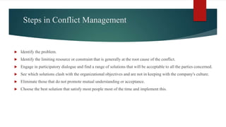 Steps in Conflict Management
 Identify the problem.
 Identify the limiting resource or constraint that is generally at the root cause of the conflict.
 Engage in participatory dialogue and find a range of solutions that will be acceptable to all the parties concerned.
 See which solutions clash with the organizational objectives and are not in keeping with the company's culture.
 Eliminate those that do not promote mutual understanding or acceptance.
 Choose the best solution that satisfy most people most of the time and implement this.
 